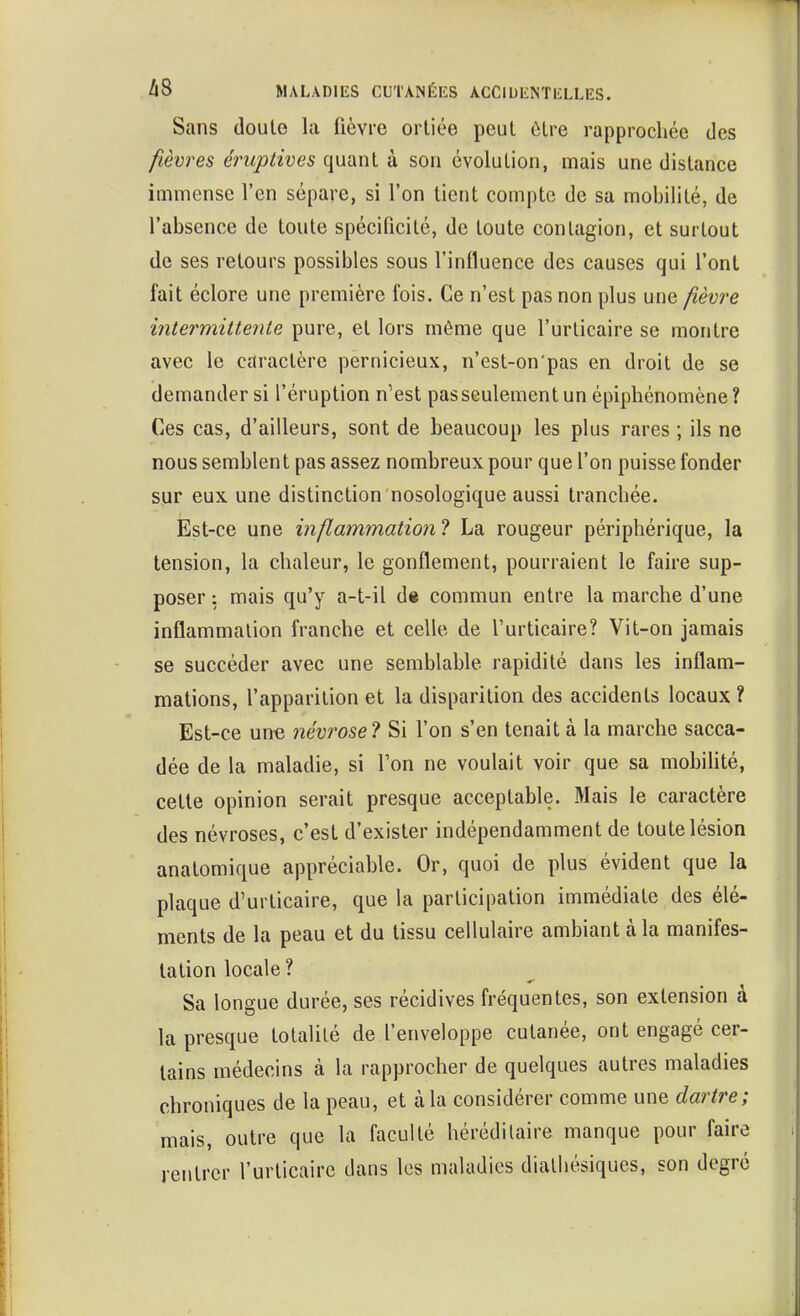 Sans doule la fièvre ortiée peut ôlre rapprochée des fièvres éruptives quant à son évolution, mais une distance immense l'en sépare, si l'on tient compte de sa mobilité, de l'absence de toute spécificité, de toute contagion, et surtout de ses retours possibles sous l'influence des causes qui l'ont fait éclore une première fois. Ce n'est pas non plus une /îèvre intermitteriie pure, et lors môme que l'urticaire se montre avec le caractère pernicieux, n'cst-on pas en droit de se demander si l'éruption n'est pas seulement un épiphénomène? Ces cas, d'ailleurs, sont de beaucoup les plus rares ; ils ne nous semblent pas assez nombreux pour que l'on puisse fonder sur eux une distinction nosologique aussi tranchée. Est-ce une inflammation ? La rougeur périphérique, la tension, la chaleur, le gonflement, pourraient le faire sup- poser : mais qu'y a-t-il d« commun entre la marche d'une inflammation franche et celle de l'urticaire? Vit-on jamais se succéder avec une semblable rapidité dans les inflam- mations, l'apparition et la disparition des accidents locaux ? Est-ce un€ névrose? Si l'on s'en tenait à la marche sacca- dée de la maladie, si l'on ne voulait voir que sa mobihté, cette opinion serait presque acceptable. Mais le caractère des névroses, c'est d'exister indépendamment de toute lésion anatomique appréciable. Or, quoi de plus évident que la plaque d'urticaire, que la participation immédiate des élé- ments de la peau et du tissu cellulaire ambiant à la manifes- tation locale ? Sa longue durée, ses récidives fréquentes, son extension à la presque totalité de l'enveloppe cutanée, ont engagé cer- tains médecins à la rapprocher de quelques autres maladies chroniques de la peau, et à la considérer comme une dartre; mais, outre que la faculté héréditaire manque pour faire rentrer l'urticaire dans les maladies dialiiésiques, son degré