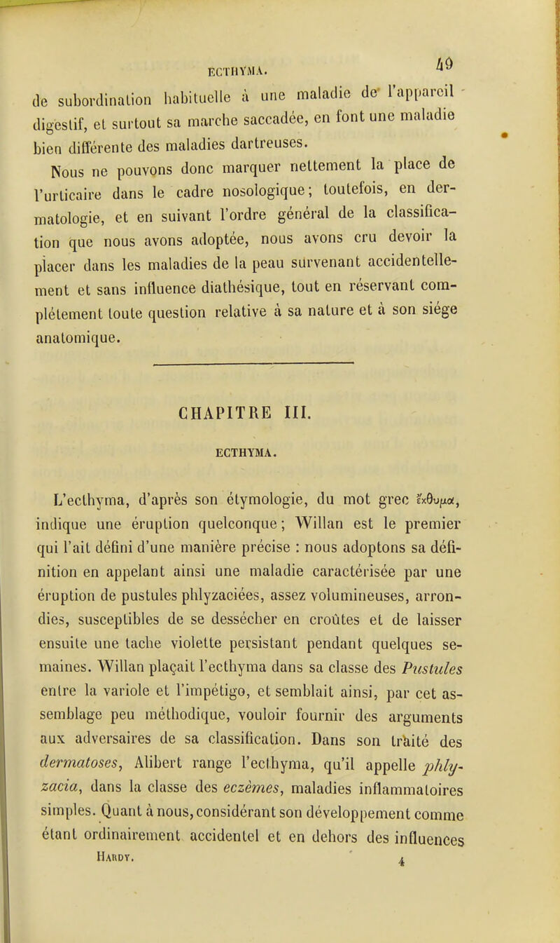 ECTHVMA. (le subordination habituelle à une maladie de' l'appareil digestif, et surtout sa marche saccadée, en font une maladie bien différente des maladies dartreuses. Nous ne pouvons donc marquer nettement la place de l'urticaire dans le cadre nosologique; toutefois, en der- matologie, et en suivant l'ordre général de la classifica- tion que nous avons adoptée, nous avons cru devoir la placer dans les maladies de la peau survenant accidentelle- ment et sans influence diathésique, tout en réservant com- plètement toute question relative à sa nature et à son siège anatomique. CHAPITRE III. ECTHYMA. L'ecthyma, d'après son étymologie, du mot grec IxOufxoj, indique une éruption quelconque ; Willan est le premier qui l'ait défini d'une manière précise : nous adoptons sa défi- nition en appelant ainsi une maladie caractérisée par une éruption de pustules phlyzaciées, assez volumineuses, arron- dies, susceptibles de se dessécher en croûtes et de laisser ensuite une tache violette persistant pendant quelques se- maines. Willan plaçait l'ecthyma dans sa classe des Pustules entre la variole et l'impétigo, et semblait ainsi, par cet as- semblage peu méthodique, vouloir fournir des arguments aux adversaires de sa classification. Dans son trUité des dermatoses, Alibert range l'ecthyma, qu'il appelle p/ily- zacia, dans la classe des eczèmes, maladies inflammatoires simples. Quant à nous, considérant son développement comme étant ordinairement accidentel et en dehors des influences Haudy. ' 1