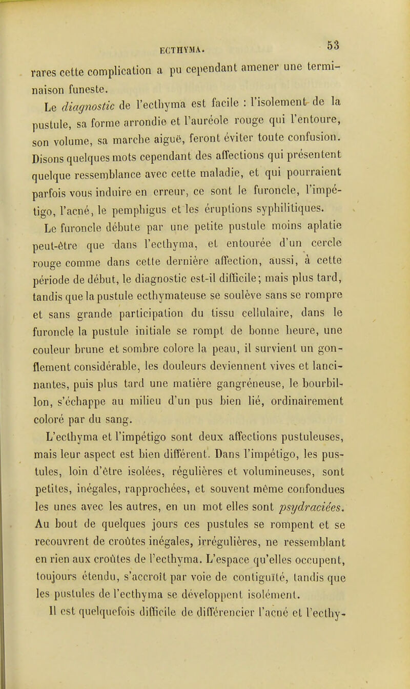 rares cette complication a pu cependant amener une termi- naison funeste. Le diagnostic de l'ectbyma est facile : l'isolement- de la pustule, sa forme arrondie et l'auréole rouge qui l'entoure, son volume, sa marche aiguë, feront éviter toute confusion. Disons quelques mots cependant des affections qui présentent quelque ressemblance avec cette maladie, et qui pourraient parfois vous induire en erreur, ce sont le furoncle, l'impé- tigo, l'acné, le pempbigus et les éruptions syphilitiques. Le furoncle débute par une petite pustule moins aplatie peut-être que dans l'eclbyma, et entourée d'un cercle rouge comme dans cette dernière affection, aussi, à cette période de début, le diagnostic est-il difficile; mais plus tard, tandis que la pustule ecthymateuse se soulève sans se rompre et sans grande participation du tissu cellulaire, dans le furoncle la pustule initiale se rompt de bonne heure, une couleur brune et sombre colore la peau, il survient un gon- flement considérable, les douleurs deviennent vives et lanci- nantes, puis plus tard une matière gangréneuse, le bourbil- lon, s'échappe au milieu d'un pus bien lié, ordinairement coloré par du sang. L'ecthyma et l'impétigo sont deux affections pustuleuses, mais leur aspect est bien différent. Dans l'impétigo, les pus- tules, loin d'être isolées, régulières et volumineuses, sont petites, inégales, rapprochées, et souvent même confondues les unes avec les autres, en un mot elles sont psydraciées. Au bout de quelques jours ces pustules se rompent et se recouvrent de croûtes inégales, irrégulières, ne ressemblant en rien aux croûtes de l'ecthyma. L'espace qu'elles occupent, toujours étendu, s'accroît par voie de contiguïté, tandis que les pustules de l'ecthyma se développent isolément. 11 est quelquefois difficile de différencier l'acné et l'ecthy-