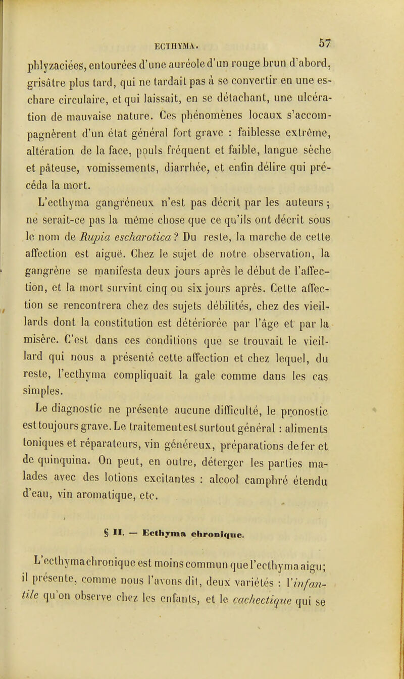 phlyzaciées, entourées d'une auréole d'un rouge brun d'abord, grisâtre plus tard, qui ne tardait pas à se convertir en une es- chare circulaire, et qui laissait, en se détachant, une ulcéra- tion de mauvaise nature. Ces phénomènes locaux s'accom- pagnèrent d'un état général fort grave : faiblesse extrême, altération de la face, pouls fréquent et faible, langue sèche et pâteuse, vomissements, diarrhée, et enfin délire qui pré- céda la mort. L'ecthyma gangréneux n'est pas décrit par les auteurs 5 ne serait-ce pas la même chose que ce qu'ils ont décrit sous le nom de Rupia escharotica ? Du reste, la marche de cette affection est aiguë. Cbez le sujet de notre observation, la gangrène se manifesta deux jours après le début de l'affec- tion, et la mort survint cinq ou six jours après. Cette aflec- tion se rencontrera chez des sujets débilités, chez des vieil- lards dont la constitution est détériorée par l'âge et par la misère. C'est dans ces conditions que se trouvait le vieil- lard qui nous a présenté cette affection et chez lequel, du reste, l'ecthyma compliquait la gale comme dans les cas simples. Le diagnostic ne présente aucune difficulté, le pronostic est toujours grave. Le traitcmentest surtout général : aliments toniques et réparateurs, vin généreux, préparations de fer et de quinquina. On peut, en outre, déterger les parties ma- lades avec des lotions excitantes : alcool camphré étendu d'eau, vin aromatique, etc. § II, — Ecthyma chronique. L'ecthymachronique est moins commun quel'ecthyma aigu; il présente, comme nous l'avons dit, deux variétés : Vinfan- tile qu'on observe chez les enfants, et le cachectique qui se