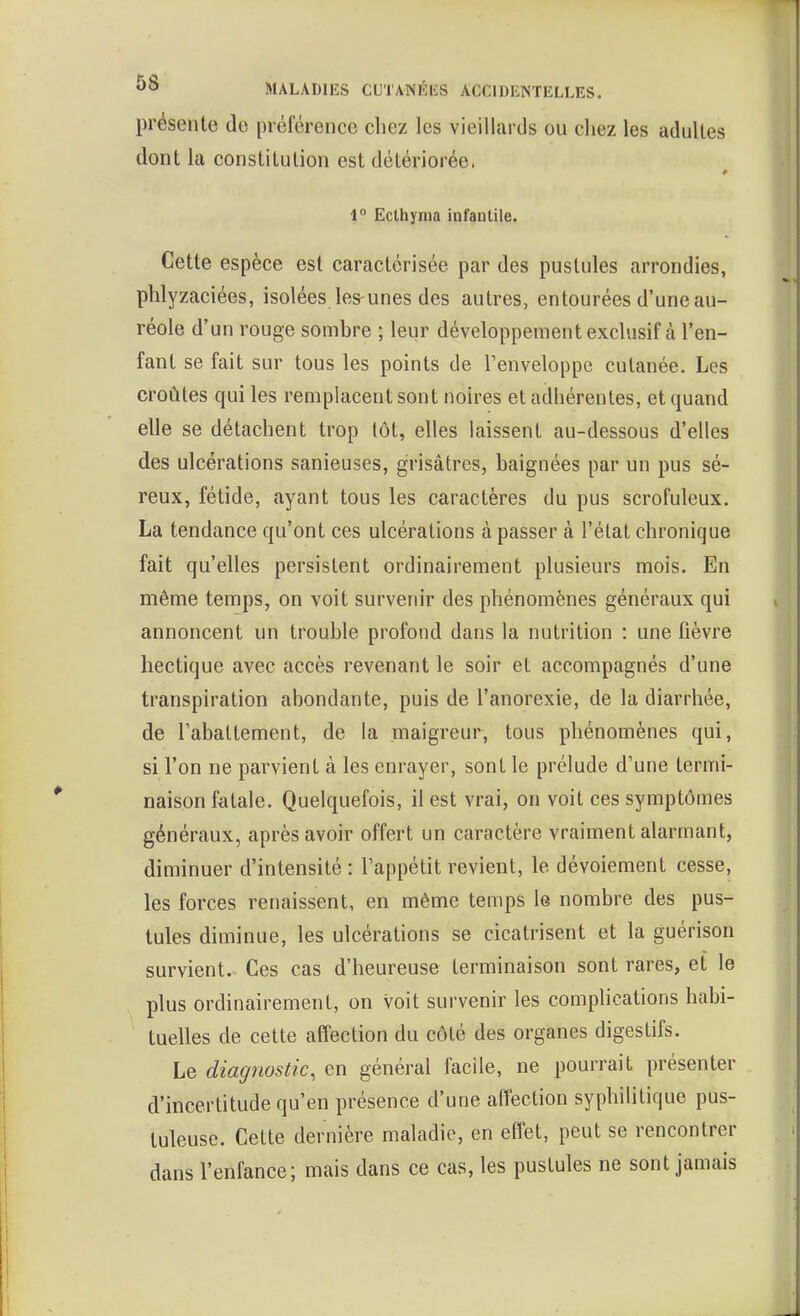 présente de préférence chez les vieillards ou chez les adultes dont la constitution est détériorée. 1° Ecthyma infantile. Cette espèce est caractérisée par des pustules arrondies, phlyzaciées, isolées les-unes des autres, entourées d'une au- réole d'un rouge sombre ; leur développementexclusif à l'en- fant se fait sur tous les points de l'enveloppe cutanée. Les croûtes qui les remplacent sont noires et adliérentes, et quand elle se détachent trop tôt, elles laissent au-dessous d'elles des ulcérations sanieuses, grisâtres, baignées par un pus sé- reux, fétide, ayant tous les caractères du pus scrofuleux. La tendance qu'ont ces ulcérations à passer à l'état chronique fait qu'elles persistent ordinairement plusieurs mois. En même temps, on voit survenir des phénomènes généraux qui annoncent un trouble profond dans la nutrition : une fièvre hectique avec accès revenant le soir et accompagnés d'une transpiration abondante, puis de l'anorexie, de la diarrhée, de l'abattement, de la maigreur, tous phénomènes qui, si l'on ne parvient à les enrayer, sont le prélude d'une termi- naison fatale. Quelquefois, il est vrai, on voit ces symptômes généraux, après avoir offert un caractère vraiment alarmant, diminuer d'intensité: l'appétit revient, le dévoiement cesse, les forces renaissent, en même temps le nombre des pus- tules diminue, les ulcérations se cicatrisent et la guérison survient. Ces cas d'heureuse terminaison sont rares, et le plus ordinairement, on voit survenir les complications habi- tuelles de cette affection du côté des organes digestifs. Le diagnostic, en général facile, ne pourrait présenter d'incertitude qu'en présence d'une affection syphilitique pus- tuleuse. Cette dernière maladie, en effet, peut se rencontrer dans l'enfance; mais dans ce cas, les pustules ne sont jamais