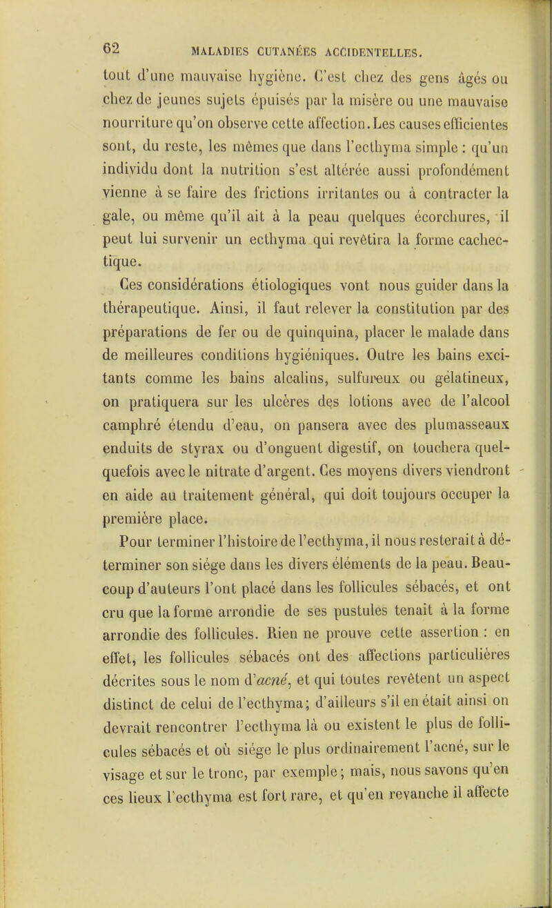 tout d'une mauvaise hygiène. C'est chez des gens âgés ou chez de jeunes sujets épuisés par la misère ou une mauvaise nourriture qu'on observe cette affection. Les causes efficientes sont, du reste, les mômes que dans l'ecthynia simple : qu'un individu dont la nutrition s'est altérée aussi profondément vienne à se faire des frictions irritantes ou à contracter la gale, ou même qu'il ait à la peau quelques écorchures, il peut lui survenir un ecthyma qui revêtira la forme cachec- tique. Ces considérations étiologiques vont nous guider dans la thérapeutique. Ainsi, il faut relever la constitution par des préparations de fer ou de quinquina, placer le malade dans de meilleures conditions hygiéniques. Outre les bains exci- tants comme les bains alcalins, sulfureux ou gélatineux, on pratiquera sur les ulcères dçs lotions avec de l'alcool camphré étendu d'eau, on pansera avec des plumasseaux enduits de styrax ou d'onguent digestif, on touchera quel- quefois avec le nitrate d'argent. Ces moyens divers viendront en aide au traitement général, qui doit toujours occuper la première place. Pour terminer l'histoire de l'ecthyma, il nous resterait à dé- terminer son siège dans les divers éléments de la peau. Beau- coup d'auteurs l'ont placé dans les follicules sébacés, et ont cru que la forme arrondie de ses pustules tenait à la forme arrondie des foUicules. Rien ne prouve cette assertion : en effet, les follicules sébacés ont des affections particulières décrites sous le nom d'acwe, et qui toutes revêtent un aspect distinct de celui de l'ecthyma; d'ailleurs s'il en était ainsi on devrait rencontrer l'ecthyma là ou existent le plus de folli- cules sébacés et où siège le plus ordinairement l'acné, sur le visage et sur le tronc, par exemple; mais, nous savons qu'en ces lieux l'ecthyma est fort rare, et qu'en revanche il aflecte