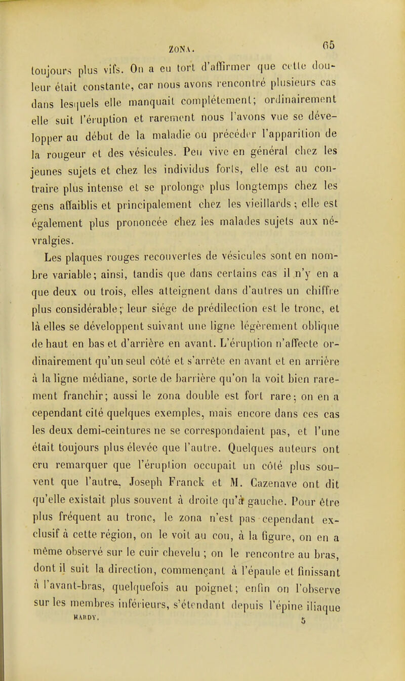 ZONA. ^^«^ toujours plus vifs. On a eu lorl d'affirmer que ci'tle dou^ leur élait constante, car nous avons rencontré plusieurs cas dans lesiiuels elle manquait complètement; ordinairement elle suit l'éruption et rarement nous l'avons vue se déve- lopper au début de la maladie ou précéder l'apparition de la rougeur et des vésicules. Peu vive en général chez les jeunes sujets et chez les individus foris, elle est au con- traire plus intense et se prolonge plus longtemps chez les gens affaiblis et principalement chez les vieillards ; elle est également plus prononcée chez les malades sujets aux né- vralgies. Les plaques rouges recouvertes de vésicules sont en nom- bre variable; ainsi, tandis que dans certains cas il n'y en a que deux ou trois, elles atteignent dans d'autres un chiffre plus considérable; leur siège de prédilection est le tronc, et là elles se développent suivant une ligne légèrement oblique de haut en bas et d'arrière en avant. L'éruption n'affecte or- dinairement qu'un seul côté et s'arrête en avant et en arrière à la ligne médiane, sorte de barrière qu'on la voit bien rare- ment franchir; aussi le zona double est fort rare; on en a cependant cité quelques exemples, mais encore dans ces cas les deux demi-ceintures ne se correspondaient pas, et l'une était toujours plus élevée que l'autre. Quelques auteurs ont cru remarquer que l'éruption occupait un côté plus sou- vent que l'autreL, Joseph Franck et M. Cazenave ont dit qu'elle existait plus souvent à droite qu'cTf gauche. Pour être plus fréquent au tronc, le zona n'est pas cependant ex- clusif à cette région, on le voit au cou, à la figure, on en a même observé sur le cuir chevelu ; on le rencontre au bras, dont il suit la direction, commençant à l'épaule et finissant à l'avanl-bras, quelquefois au poignet; enfin on l'observe sur les membres inférieurs, s'ctcndant depuis l'épine iliaque HAIIDY. -