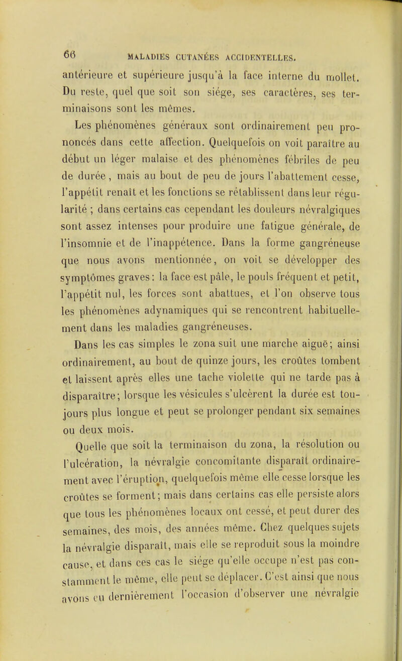 antérieure et supérieure jusqu'à la face interne du mollet. Du reste, quel que soit son siège, ses caractères, ses ter- minaisons sont les mômes. Les phénomènes généraux sont ordinairement peu pro- noncés dans cette affection. Quelquefois on voit paraître au début un léger malaise et des phénomènes fébriles de peu de durée, mais au bout de peu de jours l'abattement cesse, l'appétit renaît et les fonctions se rétablissent dans leur régu- larité ; dans certains cas cependant les douleurs névralgiques sont assez intenses pour produire une fatigue générale, de l'insomnie et de l'inappétence. Dans la forme gangréneuse que nous avons mentionnée, on voit se développer des symptômes graves : la face est pâle, le pouls fréquent et petit, l'appétit nul, les forces sont abattues, et l'on observe tous les phénomènes adynamiques qui se rencontrent habituelle- ment dans les maladies gangréneuses. Dans les cas simples le zona suit une marche aiguè; ainsi ordinairement, au bout de quinze jours, les croûtes tombent et laissent après elles une tache violette qui ne tarde pas à disparaître; lorsque les vésicules s'ulcèrent la durée est tou- jours plus longue et peut se prolonger pendant six semaines ou deux mois. Quelle que soit la terminaison du zona, la résolution ou l'ulcération, la névralgie concomitante disparaît ordinaire- ment avec l'éruption, quelquefois même elle cesse lorsque les croûtes se forment; mais dans certains cas elle persiste alors que tous les phénomènes locaux ont cessé, et peut durer des semaines, des mois, des années môme. Chez quelques sujets la névralgie disparaît, mais elle se reproduit sous la moindre cause, et dans ces cas le siège qu'elle occupe n'est pas con- stamment le même, elle peut se déplacer. C'est ainsi que nous avons eu dernièrement l'occasion d'observer une névralgie