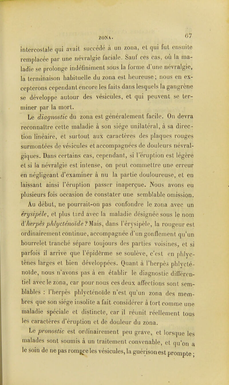 intercoslale qui avait succédé à un zona, el qui fut ensuite remplacée par une névralgie faciale. Sauf ces cas, où la ma- ladie se prolonge indéfiniment sous la forme d'une névralgie, la terminaison habituelle du zona est heureuse; nous en ex- cepterons cependant encore les faits dans lesquels la gangrène se développe autour des vésicules, et qui peuvent se ter- miner par la mort. Le diagnostic du zona est généralement facile. On devra reconnaître celte maladie à son siège unilatéral, à sa direc- tion linéaire, et surtout aux caractères des plaques rouges surmontées de vésicules et accompagnées de douleurs névral- giques. Dans certains cas, cependant, si l'éruption est légèré el si la névralgie est intense, on peut commettre une erreur en négligeant d'examiner à nu la partie douloureuse, et en laissant ainsi l'éruplion passer inaperçue. Nous avons eu plusieurs fois occasion de constater une semblable omission. Au début, ne pourrait-on pas confondre le zona avec un érysipèle, el plus t;ird avec la maladie désignée sous le nom d'herpès phlycténoïde? Mais, dans Pérysipèle, la rougeur est ordinairement continue, accompagnée d'un gonflement qu'un bourrelet tranché sépare toujours des parties voisines, el si parfois il arrive que l'épidèrme se soulève, c'est en |)hlyc- lènes larges et bien développées. Quant à l'herpès phlycté- noïde, nous n'avons pas à en établir le diagnostic différen- tiel avec le zona, car pour nous ces deux affections sont sem- blables : l'herpès phlycténoïde n'est qu'un zona des mem- bres que son siège insolite a fait considérer à tort comme une maladie spéciale et distincte, car il réunit réellement tous les caractères d'éruption el de douleur du zona. Le pronostic est ordinairement peu grave, et lorsque les malades sont soumis à un traitement convenable, el qu'on a le soin de ne pas rompre les vésicules, la guérison est prompte ;