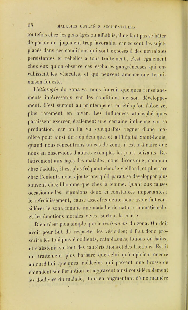 toutefois chez les gens Agés ou alTaiblis, il ne faut pas se hâter de porter un jugement trop favorable, car ce sont les sujets placés dans ces conditions qui sont exposés à des névralgies persistantes et rebelles à tout traitement^ c'est également chez eux qu'on observe ces eschares gangreneuses qui en- vahissent les vésicules, et qui peuvent amener une termi- naison funeste. Uéiiologie du zona va nous fournir quelques renseigne- ments intéressants sur les conditions de son développe- ment. C'est surtout au printemps et en été qu'on l'observe, plus rarement en hiver. Les influences atmosphériques paraissent exercer également une certaine influence sur sa production, car on Fa vu quel(|uefois régner d'une ma- nière pour ainsi dire épidémique, et à Thopilal Saint-Louis, quand nous rencontrons un cas de zona, il est ordinaire que nous en observions d'autres exemples les jours suivants. Re- lativement aux âges des malades, nous dirons que, commun chez l'adulte, il est plus fréquent chez le vieillard, et plus rare chez l'enfant-, nous ajouterons qu'il paraît se développer plus souvent chez l'homme que chez la femme. Quant <!ux causes occasionnelles, signalons deux circonstances importantes : le refroidissement, cause assez fréquente pour avoir fait con- sidérer le zona comme une maladie de nature rhumatismale, et les émotions morales vives, surtout la colère. Rien n'est plus simple que le traitement du zona. On doit avoir pour but de respecter les vésicules; il faut donc pro- scrire les topiques émollients, cataplasmes, lotions ou bains, et s'abstenir surtout des cautérisations et des frictions. Est-il un traitement plus barbare que celui qu'emploient encore aujourd'hui quelques médecins qui passent une brosse de chiendent sur l'éruption, et aggravent ainsi considérablement les douleurs du malade, tout en augmentant d'une manière