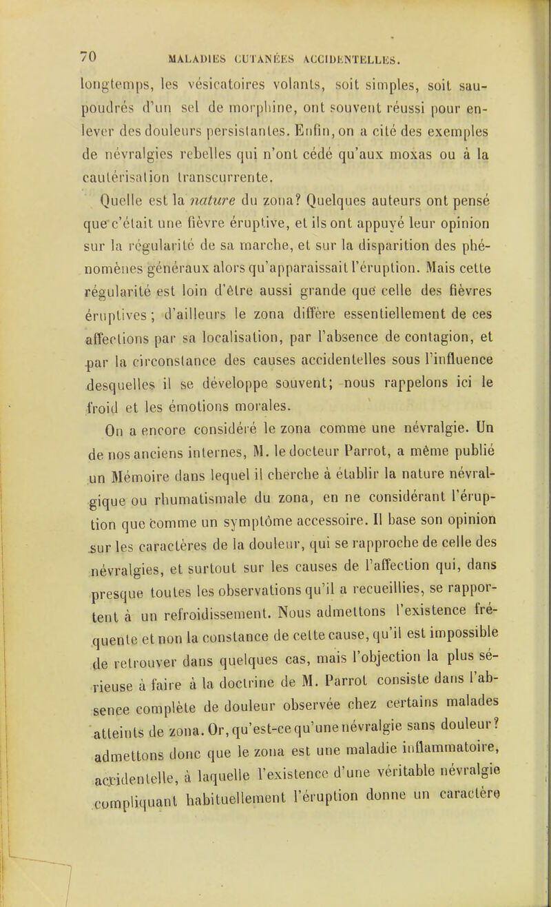 longtemps, les vésicatoires volants, soit simples, soil sau- poudrés d'un sel de morphine, ont souvent réussi pour en- lever des douleurs persistantes. Enfin, on a cité des exemples de névralgies rebelles qui n'ont cédé qu'aux moxas ou à la cautérisation transcurrente. Quelle est ]ti nature du zona? Quelques auteurs ont pensé que'c'était une fièvre éruptive, et ils ont appuyé leur opinion sur la régularité de sa marche, et sur la disparition des phé- nomènes généraux alors qu'apparaissait l'éruption. Mais cette régularité est loin d'être aussi grande que celle des fièvres éruplives ; d'ailleurs le zona diffère essentiellement de ces affections par sa localisation, par l'absence de contagion, et ^ar la circonstance des causes accidentelles sous l'influence desquelles il se développe souvent; nous rappelons ici le froid et les émotions morales. On a encore considéré le zona comme une névralgie. Un de nos anciens internes, M. le docteur Parrot, a même publié un Mémoire dans lequel il cherche à étabhr la nature névral- gique ou rhumatismale du zona, en ne considérant l'érup- tion que comme un symptôme accessoire. Il base son opinion iîur les caractères de la douleur, qui se rapproche de celle des :névralgies, et surtout sur les causes de l'affection qui, dans presque toutes les observations qu'il a recueillies, se rappor- tent à un refroidissement. Nous admettons l'existence fré- quente et non la constance de celte cause, qu'il est impossible de retrouver dans quelques cas, mais l'objection la plus sé- rieuse à faire à la doctrine de M. Parrot consiste dans l'ab- sence complète de douleur observée chez certains malades atteints de zona. Or, qu'est-ce qu'une névralgie sans douleur? admettons donc que le zona est une maladie inflammatoire, actidentelle, à laquelle l'existence d'une véritable névralgie compliquant habituellement l'éruption donne un caractère