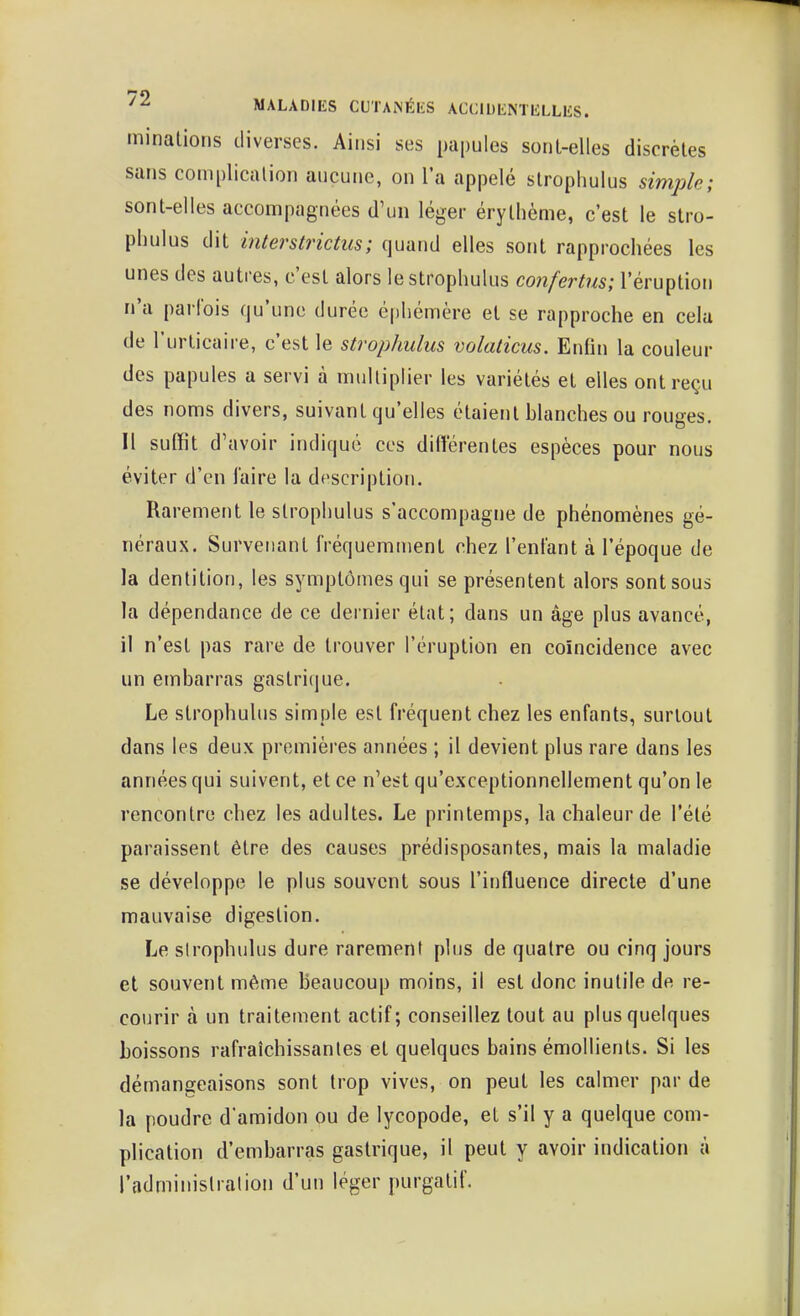 minalions diverses. Ainsi ses papules soril-elles discrètes sans complication aucune, on l'a appelé stropliulus simjjle; sont-elles accompagnées d'un léger érythème, c'est le stro- pliulus dit interstrictiis; quand elles sont rapprochées les unes des autres, c'est alors le strophulus confertus; l'éruption n'a parfois qu'une durée é|)liémère et se rapproche en cela de l'urticaire, c'est le strophulus volaticus. Enfin la couleur des papules a servi à multiplier les variétés et elles ont reçu des noms divers, suivant qu'elles étaient blanches ou rouges. Il suffit d'avoir indiqué ces différentes espèces pour nous éviter d'en l'aire la description. Rarement le strophulus s'accompagne de phénomènes gé- néraux. Survenant fréquemment chez l'enfant à l'époque de la dentition, les symptômes qui se présentent alors sont sous la dépendance de ce dernier état; dans un âge plus avancé, il n'est pas rare de trouver l'éruption en coïncidence avec un embarras gastrique. Le strophulus simple est fréquent chez les enfants, surtout dans les deux premières années ; il devient plus rare dans les années qui suivent, et ce n'est qu'exceptionnellement qu'on le rencontre chez les adultes. Le printemps, la chaleur de l'été paraissent être des causes prédisposantes, mais la maladie se développe le plus souvent sous l'influence directe d'une mauvaise digestion. Le sirophulus dure rarement plus de quatre ou cinq jours et souvent même beaucoup moins, il est donc inutile de re- courir à un traitement actif; conseillez tout au plus quelques boissons rafraîchissantes et quelques bains émollients. Si les démangeaisons sont trop vives, on peut les calmer par de la poudre d'amidon ou de lycopode, et s'il y a quelque com- plication d'embarras gastrique, il peut y avoir indication à l'adminislralion d'un léger purgatif.