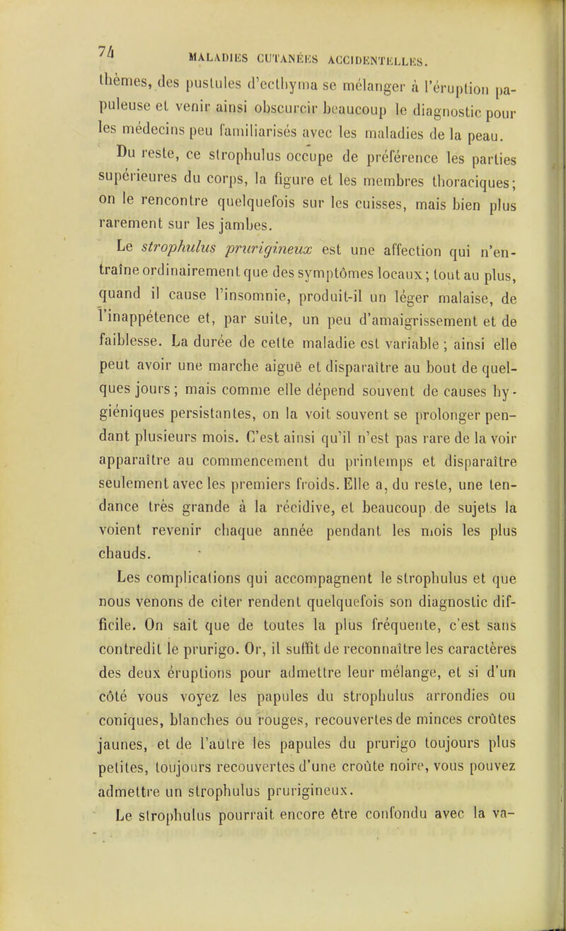 Ihèmes, (les pustules trectliyma se mélanger à l'éruplion pa- puleuse et venir ainsi obscurcir beaucoup le diagnostic pour les médecins peu familiarisés avec les maladies de la peau. Du reste, ce strophulus occupe de préférence les parties supérieures du corps, la figure et les membres thoraciques; on le rencontre quelquefois sur les cuisses, mais bien plus rarement sur les jambes. Le strophulus prurigineux est une affection qui n'en- traîne ordinairement que des symptômes locaux; tout au plus, quand il cause l'insomnie, produit-il un léger malaise, de l'inappétence et, par suite, un peu d'amaigrissement et de faiblesse. La durée de cette maladie est variable ; ainsi elle peut avoir une marche aiguë et disparaître au bout de quel- ques jours; mais comme elle dépend souvent de causes hy- giéniques persistantes, on la voit souvent se prolonger pen- dant plusieurs mois. C'est ainsi quMl n'est pas rare de la voir apparaître au commencement du printemps et disparaître seulement avec les premiers froids. Elle a, du reste, une ten- dance très grande à la récidive, et beaucoup de sujets la voient revenir chaque année pendant les mois les plus chauds. Les complications qui îiccompagnent le strophulus et que nous venons de citer rendent quelquefois son diagnostic dif- ficile. On sait que de toutes la plus fréquente, c'est sans contredit le prurigo. Or, il suffit de reconnaître les caractères des deux éruptions pour admettre leur mélange, et si d'un côté vous voyez les papules du strophulus arrondies ou coniques, blanches ou rouges, recouvertes de minces croûtes jaunes, et de l'autris les papules du prurigo toujours plus petites, toujours recouvertes d'une croûte noire, vous pouvez admettre un strophulus prurigineux. Le strophulus pourrait encore être confondu avec la va-