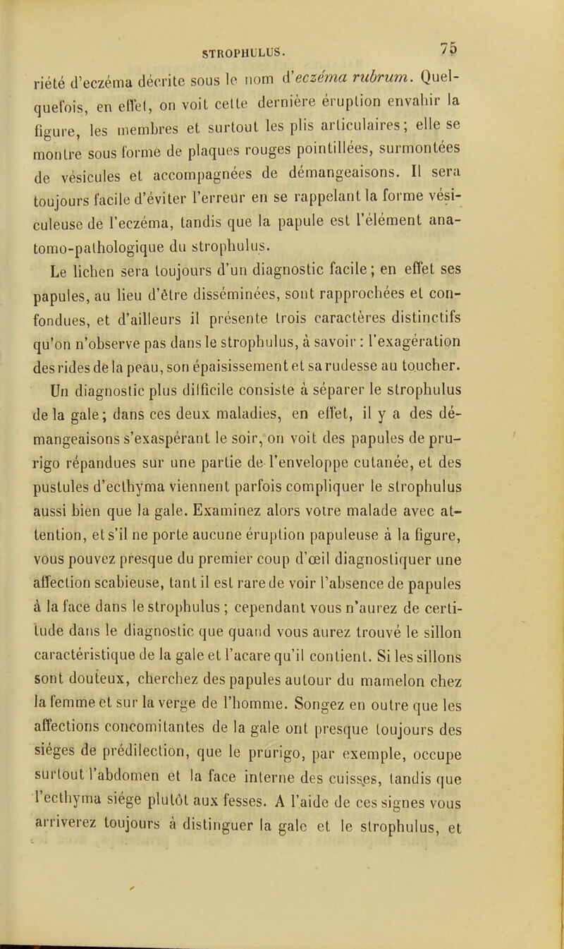 riété d'eczéma décrite sous le nom d'eczéma rubrum. Quel- quefois, en eiVet, on voit celte dernière éruption envahir la figure, les membres et surtout les plis articulaires; elle se montre sous forme de plaques rouges pointillées, surmontées de vésicules et accompagnées de démangeaisons. Il sera toujours facile d'éviter l'erreur en se rappelant la forme vési- culeuse de l'eczéma, tandis que la papule est l'élément ana- tomo-palhologique du strophulus. Le lichen sera toujours d'un diagnostic facile ; en effet ses papules, au lieu d'être disséminées, sont rapprochées et con- fondues, et d'ailleurs il présente trois caractères distinctifs qu'on n'observe pas dans le strophulus, à savoir : l'exagération des rides de la peau, son épaisissement et sa rudesse au toucher. Un diagnostic plus dilficile consiste à séparer le strophulus delà gale; dans ces deux maladies, en effet, il y a des dé- mangeaisons s'exaspérant le soir, on voit des papules de pru- rigo répandues sur une partie de l'enveloppe cutanée, et des pustules d'ecthyma viennent parfois compliquer le strophulus aussi bien que la gale. Examinez alors votre malade avec at- tention, et s'il ne porte aucune éruption papuleuse à la figure, vous pouvez presque du premiei' coup d'œil diagnostiquer une affection scabieuse, tant il est rare de voir l'absence de papules à la face dans le strophulus ; cependant vous n'aurez de certi- tude dans le diagnostic que quand vous aurez trouvé le sillon caractéristique de la gale et l'acare qu'il contient. Si les sillons sont douteux, cherchez des papules autour du mamelon chez la femme et sur la verge de l'homme. Songez en outre que les affections concomitantes de la gale ont presque toujours des sièges de prédilection, que le prurigo, par exemple, occupe surtout l'abdomen et la face interne des cuissies, tandis que l'ecthyma siège plutôt aux fesses. A l'aide de ces signes vous arriverez toujours à distinguer la gale et le strophulus, et