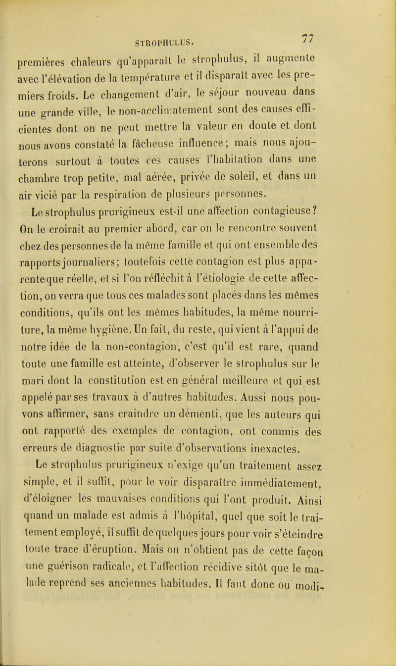 premières chaleurs qu'appm-aîl le slrophulus, il augmente avec l'élévation de la température et il disparaît avec les pre- miers froids. Le changement d'air, le séjour nouveau dans une grande ville, le non-acclimatement sont des causes effi- cientes dont on ne peut mettre la valeur en doute et dont nous avons constaté la fâcheuse influence; mais nous ajou- terons surtout à toutes ces causes l'habilalion dans une chambre trop petite, mal aérée, privée de soleil, et dans un air vicié par la respiration de plusieurs personnes. Lestrophulus prurigineux est-il une affection contagieuse? On le croirait au premier abord, car on le rencontre souvent chez des personnes de la même famille et qui ont ensemble des rapports journaliers; toutefois cette contagion est plus appa- renteque réelle, et si l'on réfléchit k l'éliologie de cette affec- tion, on verra que tous ces malades sont placés dans les mômes conditions, qu'ils ont les mêmes habitudes, la même nourri- ture, la même hygiène. Un fait, du reste, qui vient à. l'appui de notre idée de la non-contagion, c'est qu'il est rare, quand toute une famille est atteinte, d'observer le slrophulus sur le mari dont la constitution est en général meilleure et qui est appelé par ses travaux à d'autres habitudes. Aussi nous pou- vons affirmer, sans craindre un démenti, que les auteurs qui ont rapporté des exemples de contagion, ont commis des erreurs de diagnostic par suile d'observations inexactes. Le strophulus prurigineux n'exige qu'un traitement assez simple, et il suffit, pour le voir disparaîti'e immédiatement, d'éloigner les mauvaises conditions qui l'ont produit. Ainsi quand un malade est admis à l'hôpital, quel que soit le trai- tement employé, il suffit de quelques jours pour voir s'éteindre toute trace d'éruption. Mais on n'obtient pas de cette façon une guérison radicale, et l'affection récidive sitôt que le ma- lade reprend ses anciennes habitudes. Il faut donc ou modi-