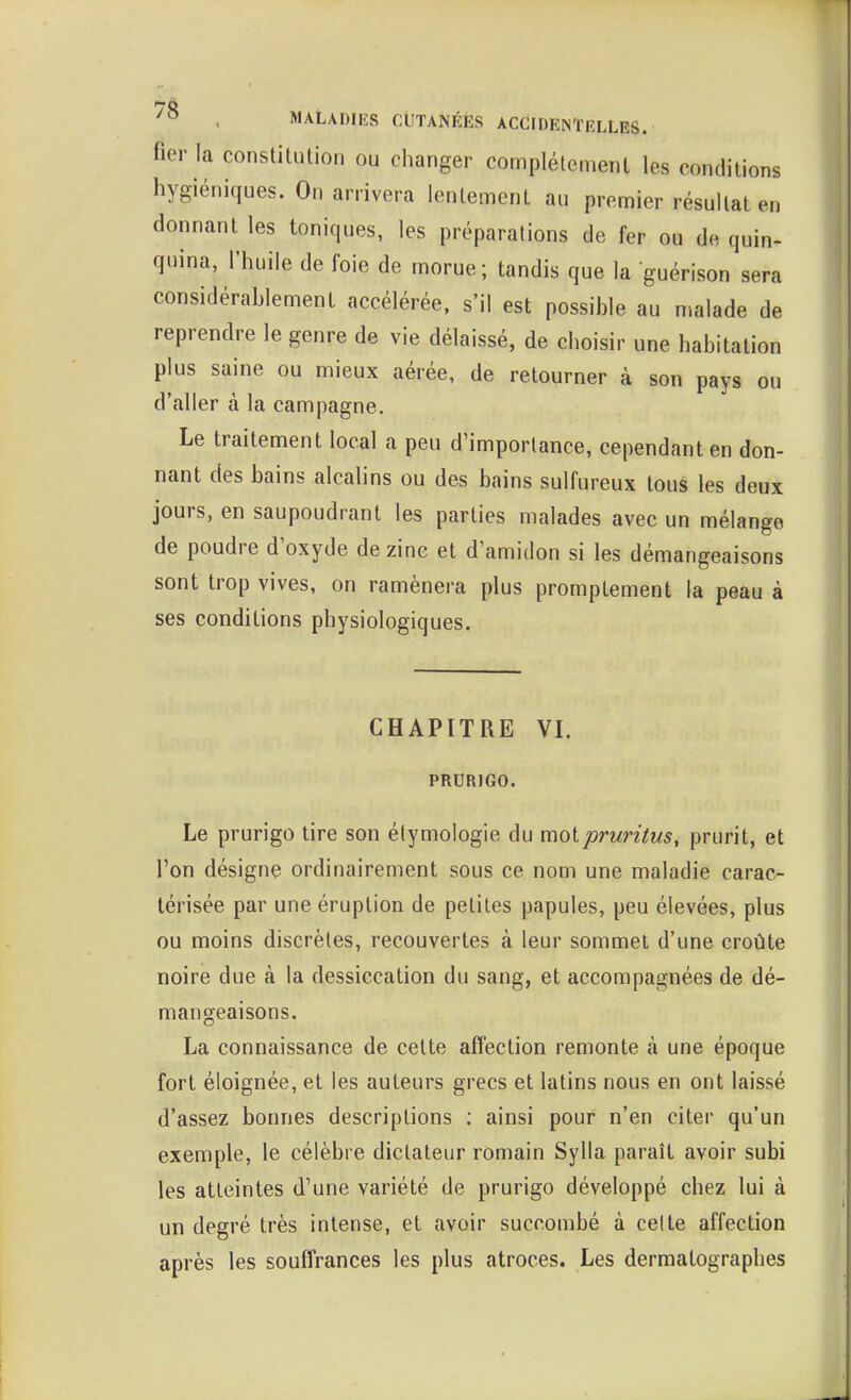 76 . MALADIES CUTANÉES ACCilDEM'lîLLES. fier la constitution ou changer complètement les conditions hygiéniques. On arrivera lentement au premier résultat en donnant les toniques, les préparations de fer ou de quin- quina, l'huile de foie de morue; tandis que la guérison sera considérablement accélérée, s'il est possible au malade de reprendre le genre de vie délaissé, de choisir une habitation plus saine ou mieux aérée, de retourner à son pays ou d'aller à la campagne. Le traitement local a peu d'importance, cependant en don- nant des bains alcalins ou des bains sulfureux tous les deux jours, en saupoudrant les parties malades avec un mélange de poudre d'oxyde de zinc et d'amidon si les démangeaisons sont trop vives, on ramènera plus promptement la peau à ses conditions physiologiques. CHAPITRE VI. PRURIGO. Le prurigo tire son élymologie du molpruritus, prurit, et l'on désigne ordinairement sous ce nom une maladie carac- térisée par une éruption de petites papules, peu élevées, plus ou moins discrètes, recouvertes à leur sommet d'une croûte noire due à la dessiccation du sang, et accompagnées de dé- mangeaisons. La connaissance de cette affection remonte à une époque fort éloignée, et les auteurs grecs et latins nous en ont laissé d'assez bonnes descriptions ; ainsi pour n'en citer qu'un exemple, le célèbre dictateur romain Sylla paraît avoir subi les atteintes d'une variété de prurigo développé chez lui à un degré très intense, et avoir succombé à celte affection après les souffrances les plus atroces. Les dermatographes