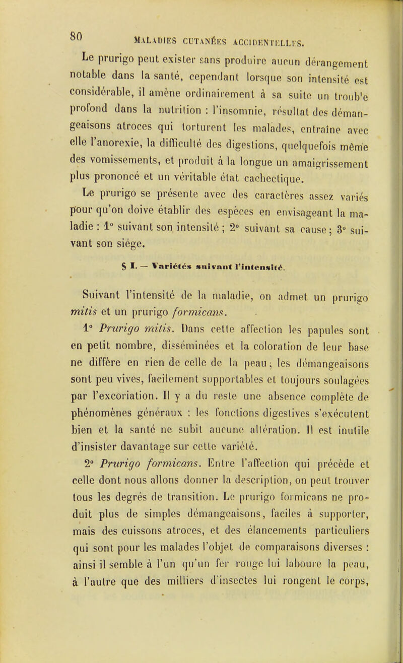 ° Maladies cutanéiîs ACciDENiiiLLrs. Le prurigo peut exister sans produire aucun dérangement notable dans la santé, cependant lorsque son intensité est considérable, il amène ordinairement cà sa suite un troub'e profond dans la nutrition : l'insomnie, résuKat des déman- geaisons atroces qui torturent les malades, entraîne avec elle l'anorexie, la difficulté des digestions, quelquefois même des vomissements, et produit à la longue un amaigrissement plus prononcé et un véritable état cachectique. Le prurigo se présente avec des caractères assez variés pour qu'on doive établir des espèces en envisageant la ma- ladie : 1 suivant son intensité ; 2» suivant sa cause; 3° sui- vant son siège. SI- — Variétés suivant l'intensité. Suivant l'intensité de la maladie, on admet un prurigo mitis et un prurigo formicam. 1° Prurigo mitis. Dans cette affection les papules sont en petit nombre, disséminées et la coloration de leur base ne diffère en rien de celle de la peau ; les démangeaisons sont peu vives, facilement supportables et toujours soulagées par l'excoriation. Il y a du reste une absence complète de phénomènes généraux : les fonctions digestives s'exécutent bien et la santé ne subit aucune altération. Il est inutile d'insister davantage sur cette variété. 2° Prurigo formicans. Entre l'afl'ection qui précède et celle dont nous allons donner la description, on peut trouver tous les degrés de transition. Le prurigo formicans ne pro- duit plus de simples démangeaisons, faciles à supporter, mais des cuissons atroces, et des élancements particuliers qui sont pour les malades l'objet de comparaisons diverses : ainsi il semble à l'un qu'un for rouge lui laboure la peau, à l'autre que des milliers d'insectes lui rongent le corps,