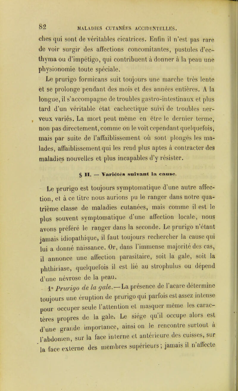 elles qui sont de véritables cicatrices. Enfin il n'est pas rare de voir surgir des affections concomitantes, pustules d'ec- Ihyma ou d'impétigo, qui contribuent à donner à la peau une physionomie toute spéciale. Le prurigo formicans suit toujours une marche très lente et se prolonge pendant des mois et des années entières. A la longue, il s'accompagne de troubles gastro-intestinaux et plus tard d'un véritable état cachectique suivi de troubles ner- veux variés. La mort peut même en être le dernier terme, non pas directement, comme on le voit cependant quelquefois, mais par suite de l'affaiblissement où sont plongés les ma- lades, affaiblissement qui les rend plus aptes à contracter des maladies nouvelles et plus incapables d'y résister. § II. — Variétés suivant la cause. Le prurigo est toujours symptomatique d'une autre affec- tion, et à ce titre nous aurions pu le ranger dans notre qua- trième classe de maladies cutanées, mais comme il est le plus souvent symptomatique d'une affection locale, nous avons préféré le ranger dans la seconde. Le prurigo n'étant jamais idiopalhique, il faut toujours rechercher la cause qui lui a donné naissance. Or, dans l'immense majorité des cas, il annonce une affection parasitaire, soit la gale, soit la phlhiriase, quelquefois il est lié au strophulus ou dépend d'une névrose de la peau. 1» Prurigo de la gale.—la. présence de l'acare détermine toujours une éruption de prurigo qui parfois est assez intense pour occuper seule l'attention et masquer môme les carac- tères propres de la gale. Le siège qu'il occupe alors est d'une grande importance, ainsi on le rencontre surtout à l'abdomen, sur la face interne et antérieure des cuisses, sur la face externe des membres supérieurs ; jamais il n'affecte