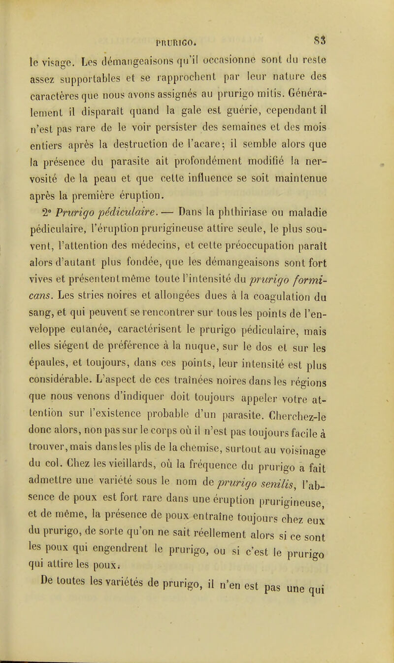 le visage. Les démangeaisons qu'il occasionne sont du reste assez supportables et se rapprochent par leur nature des caractères que nous avons assignés au prurigo mitis. Généra- lement il disparaît quand la gale est guérie, cependant il n'est pas rare de le voir persister des semaines et des mois entiers après la destruction de l'acare; il semble alors que la présence du parasite ait profondément modifié la ner- vosité de la peau et que cette influence se soit maintenue après la première éruption. 2° Prurigo pédiculaire. — Dans la phthiriase ou maladie pédiculaire, l'éruption prurigineuse attire seule, le plus sou- vent, l'attention des médecins, et celte préoccupation paraît alors d'autant plus fondée, que les démangeaisons sont fort vives et présentent même toute l'intensité du prurigo formi- cans. Les stries noires et allongées dues à la coagulation du sang, et qui peuvent se rencontrer sur tous les points de l'en- veloppe cutanée, caractérisent le prurigo pédiculaire, mais elles siègent de préférence à la nuque, sur le dos et sur les épaules, et toujours, dans ces points, leur intensité est plus considérable. L'aspect de ces traînées noires dans les régions que nous venons d'indiquer doit toujours appeler votre at- tention sur l'existence probable d'un parasite. Cherchez-le donc alors, non pas sur le corps oii il n'est pas toujours facile à trouver, mais dans les plis de la chemise, surtout au voisinage du col. Chez les vieillards, où la fréquence du prurigo a fait admettre une variété sous le nom de prurigo senilis l'ab- sence de poux est fort rare dans une éruption prurigineuse et de même, la présence de poux entraîne toujours chez eux du prurigo, de sorte qu'on ne sait réellement alors si ce sont les poux qui engendrent le prurigo, ou si c'est le prurigo qui attire les pouxi De toutes les variétés de prurigo, il n'en est pas une qui