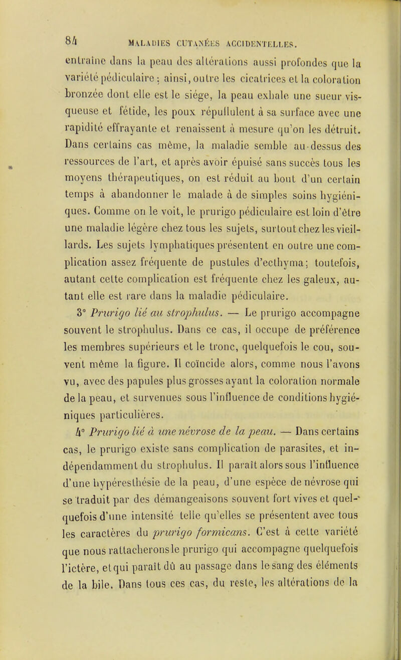 enlraine dans la peau des alléraiions aussi profondes que la variélé pédiculaire ; ainsi, outre les cicatrices et la coloration bronzée dont elle est le siège, la peau exhale une sueur vis- queuse et fétide, les poux répuilulent à sa surface avec une rapidité effrayante et renaissent à mesure qu'on les détruit. Dans certains cas même, la maladie semble au-dessus des ressources de l'art, et après avoir épuisé sans succès tous les moyens thérapeutiques, on est réduit au bout d'un certain temps à abandonner le malade à de simples soins hygiéni- ques. Comme on le voit, le prurigo pédiculaire est loin d'être une maladie légère chez tous les sujets, surtout chez les vieil- lards. Les sujets lymphatiques présentent en outre une com- plication assez fréquente de pustules d'ecthyma; toutefois, autant cette complication est fréquente chez les galeux, au- tant elle est rare dans la maladie pédiculaire. 30 pj^nj^igg lié strophiilus, — Le prurigo accompagne souvent le strophulus. Dans ce cas, il occupe de préférence les membres supérieurs et le tronc, quelquefois le cou, sou- vent même la figure. Tl coïncide alors, comme nous l'avons vu, avec des papules plus grosses ayant la coloration normale de la peau, et survenues sous l'influence de conditions hygié- niques particulières. h° Prurigo lié à une névrose de la peau. — Dans certains cas, le prurigo existe sans complication de parasites, et in- dépendamment du strophulus. Il paraît alors sous l'influence d'une hypéresthésie de la peau, d'une espèce de névrose qui se traduit par des démangeaisons souvent fort vives et quel-* quefois d'une intensité telle qu'elles se présentent avec tous les caractères du prurigo formicans. C'est à cette variété que nous rattacherons le prurigo qui accompagne quelquefois l'ictère, et qui paraît dû au passage dans le sang des éléments de la bile. Dans tous ces cas, du reste, les altérations de la