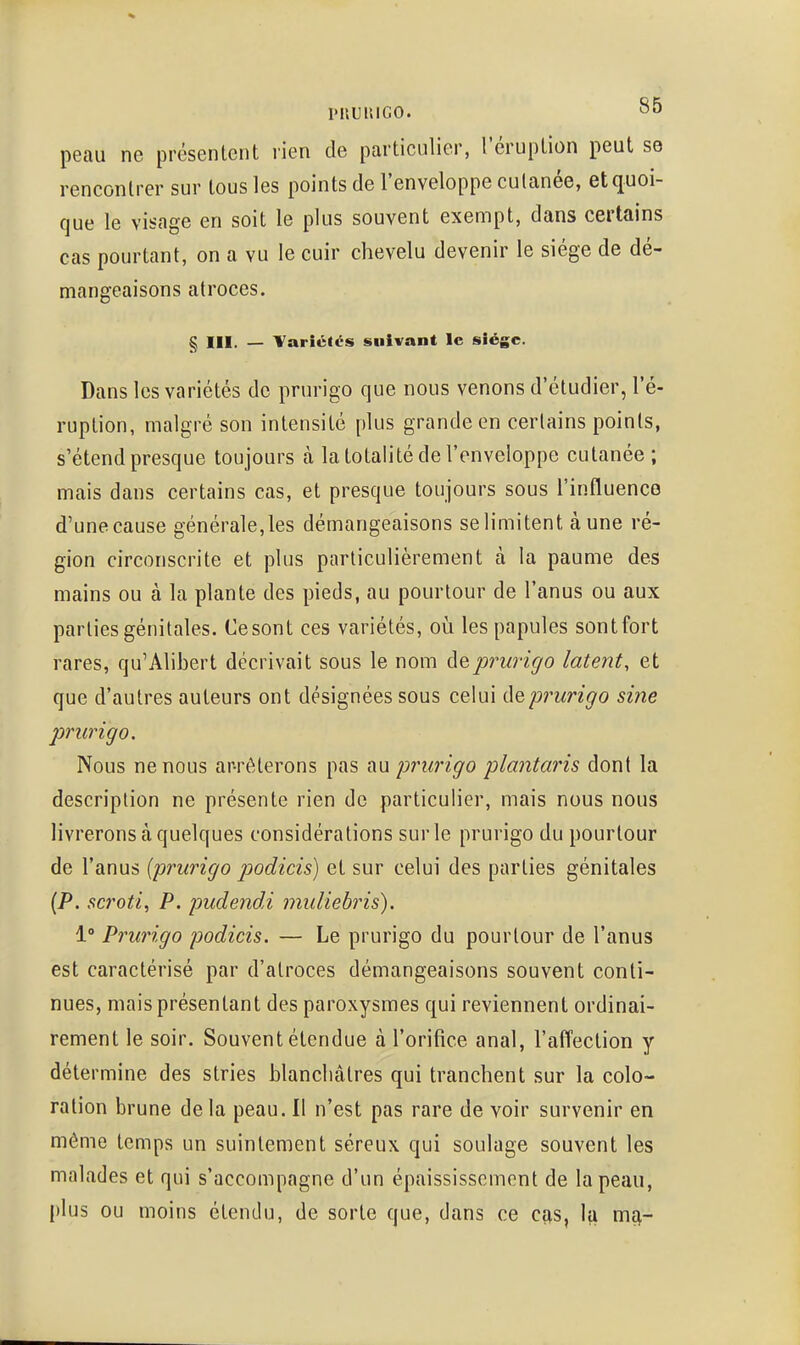 i>uuniGO. peau ne présentent rien de particulier, l'éruplion peut se rencontrer sur tous les points de l'enveloppe cutanée, et quoi- que le visage en soit le plus souvent exempt, dans certains cas pourtant, on a vu le cuir chevelu devenir le siège de dé- mangeaisons atroces. § III. — TariétiTS suivant le siège. Dans les variétés de prurigo que nous venons d'étudier, l'é- ruption, malgré son intensité plus grande en certains points, s'étend presque toujours à la totalité de l'enveloppe cutanée; mais dans certains cas, et presque toujours sous l'influence d'une cause générale,les démangeaisons se limitent à une ré- gion circonscrite et plus particulièrement à la paume des mains ou à la plante des pieds, au pourtour de l'anus ou aux parties génitales. Ce sont ces variétés, oii les papules sontfort rares, qu'Alibert décrivait sous le nom de prurigo latent, et que d'autres auteurs ont désignées sous celui de prurigo sine prurigo. Nous ne nous ar-rêterons pas au prurigo plantaris dont la description ne présente rien de particulier, mais nous nous livrerons à quelques considérations sur le prurigo du pourtour de l'anus {prurigo podicis) et sur celui des parties génitales (P. scroti, P. pudendi muliebris). 1° Prurigo podicis. — Le prurigo du pourtour de l'anus est caractérisé par d'atroces démangeaisons souvent conti- nues, mais présentant des paroxysmes qui reviennent ordinai- rement le soir. Souvent étendue à l'orifice anal, l'affection y détermine des stries blanchâtres qui tranchent sur la colo- ration brune de la peau. Il n'est pas rare de voir survenir en même temps un suintement séreux qui soulage souvent les malades et qui s'accompagne d'un épaississoment de la peau, plus ou moins étendu, de sorte que, dans ce cas, la mq,-