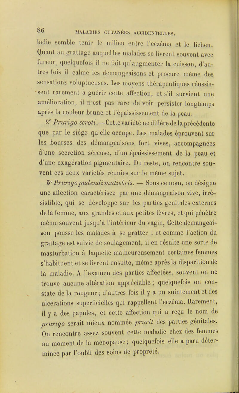 ladic semble tenir le milieu entre l'eczéma el le lichen. Quant au grattage auquel les malades se livrent souvent avec fureur, (luelqnefois il ne fait qu'augmenter la cuisson, d'au- tres fois il calme les démangeaisons et procure môme des sensations voluptueuses. Les moyens thérapeutiques réussis- sent rarement à guérir cette aflection, et s'il survient une amélioration, il n'est pas rare de voir persister longtemps après la couleur brune et l'épaississement de la peau. 2° Prurigo scroti.—Cette variété ne diffère de la précédente que par le siège qu'elle occupe. Les malades éprouvent sur les bourses des démangeaisons fort vives, accompagnées d'une sécrétion séreuse, d'un épaississemenl de la peau et d'une exagération pigmentaire. Du reste, on rencontre sou- vent ces deux variétés réunies sur le même sujet. Z°Prurigopudendimuliebris. — Sous ce nom, on désigne une aflection caractérisée par une démangeaison vive, irré- sistible, qui se développe sur les parties génitales externes delà femme, aux grandes et aux petites lèvres, et qui pénètre même souvent jusqu'à l'intérieur du vagin. Cette démangeai- son pousse les malades à se gratter : et comme l'action du grattage est suivie de soulagement, il en résulte une sorte de masturbation à laquelle malheureusement certaines femmes s'habituent et se livrent ensuite, même après la disparition de la maladie. A Texamen des parties aff'ectées, souvent on ne trouve aucune altération appréciable ; quelquefois on con- state de la rougeur; d'autres fois il y a un suintement et des ulcérations superficielles qui rappellent l'eczéma. Rarement, il y a des papules, et cette affection qui a reçu le nom de prurigo serait mieux nommée prurit des parties génitales. On rencontre assez souvent cette maladie chez des femmes au moment de la ménopause; quelquefois elle a paru déter- minée par l'oubli des soins de propreté.