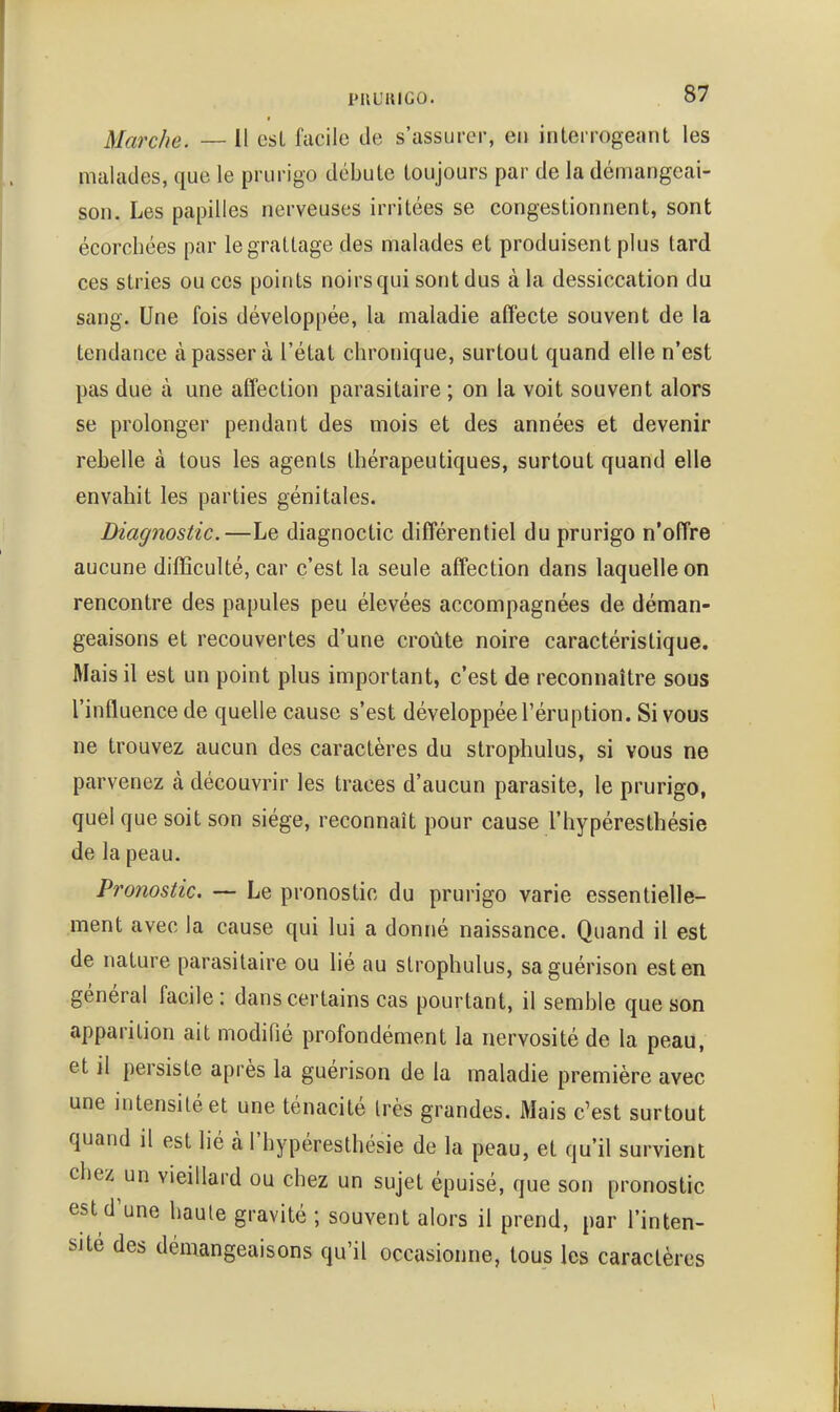 PUUlUGO. S'? Marche. — Il esl facile de s'assurer, ei» interrogeant les malades, que le prurigo débute toujours par de la démangeai- son. Les papilles nerveuses irritées se congestionnent, sont écorchées par le grattage des malades et produisent plus tard ces stries ou ces points noirs qui sont dus à la dessiccation du sang. Une fois développée, la maladie alîecte souvent de la tendance à passer à l'état chronique, surtout quand elle n'est pas due à une affection parasitaire ; on la voit souvent alors se prolonger pendant des mois et des années et devenir rebelle à tous les agents thérapeutiques, surtout quand elle envahit les parties génitales. Diagnostic.—Le diagnoctic différentiel du prurigo n'offre aucune difficulté, car c'est la seule affection dans laquelle on rencontre des papules peu élevées accompagnées de déman- geaisons et recouvertes d'une croûte noire caractéristique. Mais il est un point plus important, c'est de reconnaître sous l'infl uence de quelle cause s'est développée l'éruption. Si vous ne trouvez aucun des caractères du strophulus, si vous ne parvenez à découvrir les traces d'aucun parasite, le prurigo, quel que soit son siège, reconnaît pour cause l'hypéresthésie de la peau. Pronostic. — Le pronostic du prurigo varie essentielle- ment avec la cause qui lui a donné naissance. Quand il est de nature parasitaire ou lié au strophulus, saguérison est en général facile : dans certains cas pourtant, il semble que son apparition ait modifié profondément la nervosité de la peau, et il persiste après la guérison de la maladie première avec une intensité et une ténacité très grandes. Mais c'est surtout quand il est lié à l'hypéresthésie de la peau, et qu'il survient chez un vieillard ou chez un sujet épuisé, que son pronostic est d'une haute gravité ; souvent alors il prend, par l'inten- sité des démangeaisons qu'il occasionne, tous les caractères