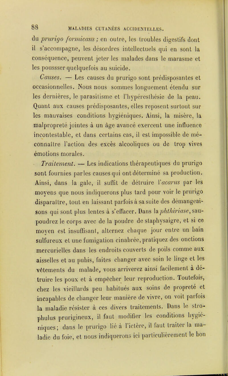 du prurigo formicans ; en outre, les troubles digestifs dont il s'accompagne, les désordres intellectuels qui en sont la conséquence, peuvent jeter les malades dans le marasme et les poussser quelquefois au suicide. Causes. — Les causes du prurigo sont prédisposantes et occasionnelles. Nous nous sommes longuement étendu sur les dernières, le parasitisme et l'hypéresthésie de la peau. Quant aux causes prédisposantes, elles reposent surtout sur les mauvaises conditions hygiéniques. Ainsi, la misère, la malpropreté jointes à un âge avancé exercent une influence incontestable, et dans certains cas, il est impossible de mé- connaître l'action des excès alcooliques ou de trop vives émotions morales. Traitement. — Les indications thérapeutiques du prurigo sont fournies parles causes qui ont déterminé sa production. Ainsi, dans la gale, il suffit de détruire Vacarus par les moyens que nous indiquerons plus tard pour voir le prurigo disparaître, tout en laissant parfois à sa suite des démangeai^ sons qui sont plus lentes à s'effacer. Dans laphthiriase,sm- poudrez le corps avec de la poudre de staphysaigre, et si ce moyen est insuffisant, alternez chaque jour entre un bain sulfureux et une fumigation cinabrée, pratiquez des onctions mercurielles dans les endroits couverts de poils comme aux aisselles et au pubis, faites changer avec soin le linge et les vêtements du malade, vous arriverez ainsi facilement à dé- truire les poux et à empêcher leur reproduction. Toutefois, chez les vieillards peu habitués aux soins de propreté et incapables de changer leur manière de vivre, on voit parfois la maladie résister à ces divers traitements. Dans le stro- phulus prurigineux, il faut modifier les conditions hygié- niques; dans le prurigo lié à l'ictère, il faut traiter la ma- ladie du foie, et nous indiquerons ici particulièrement le bon