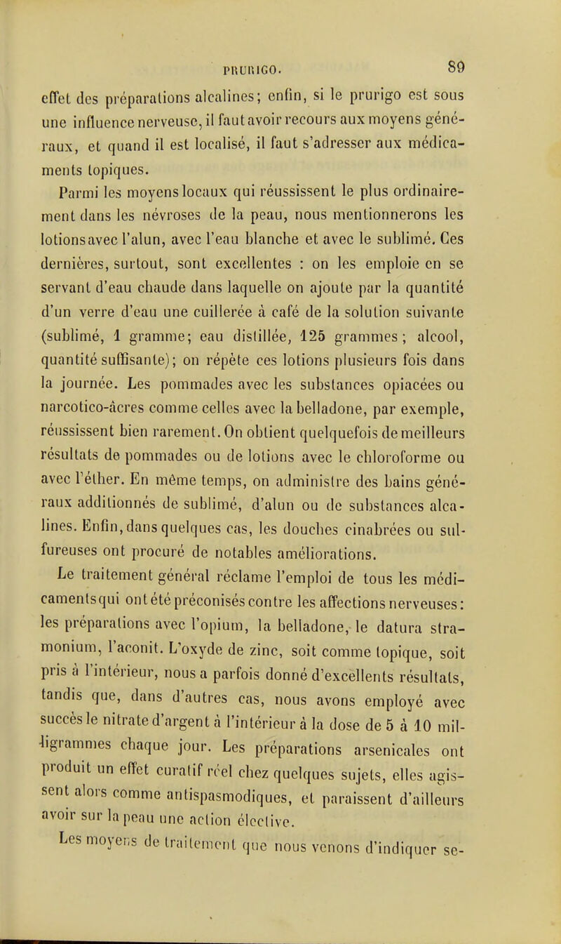 effet des préparations alcalines; enfin, si le prurigo est sous une influence nerveuse, il fautavoir recours aux moyens géné- raux, et quand il est localisé, il faut s'adresser aux nnédica- ments topiques. Parmi les moyens locaux qui réussissent le plus ordinaire- ment dans les névroses de la peau, nous mentionnerons les lotions avec l'alun, avec l'eau blanche et avec le sublimé. Ces dernières, surtout, sont excellentes : on les emploie en se servant d'eau chaude dans laquelle on ajoute par la quantité d'un verre d'eau une cuillerée à café de la solution suivante (sublimé, 1 gramme; eau dislillée, 125 grammes; alcool, quantité suffisante); on répète ces lotions plusieurs fois dans la journée. Les pommades avec les substances opiacées ou narcotico-àcres comme celles avec la belladone, par exemple, réussissent bien rarement. On obtient quelquefois de meilleurs résultats de pommades ou de lotions avec le chloroforme ou avec rélher. En même temps, on administre des bains géné- raux additionnés de sublimé, d'alun ou de substances alca- lines. Enfin, dans quelques cas, les douches cinabrées ou sul- fureuses ont procuré de notables améliorations. Le traitement général réclame l'emploi de tous les médi- camentsqui ont été préconisés contre les affections nerveuses: les préparations avec l'opium, la belladone, le datura stra- monium, l'aconit. L'oxyde de zinc, soit comme topique, soit pris à l'intérieur, nous a parfois donné d'excellents résultats, tandis que, dans d'autres cas, nous avons employé avec succès le nitrate d'argent à l'intérieur à la dose de 5 à 10 mil- ligrammes chaque jour. Les préparations arsenicales ont produit un effet curalif réel chez quelques sujets, elles agis- sent alors comme antispasmodiques, et paraissent d'ailleurs avoir sur la peau une action éicclive. Les moyens de trnitemont que nous venons d'indiquer se-