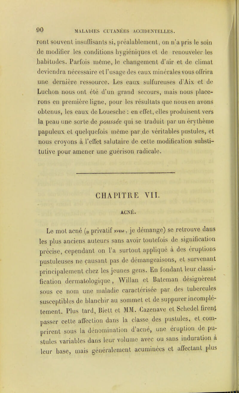 ront souvent iiisulïisanls si, préalablemeiil, on n'a pris le soin .de modifier les conditions hygiéniques et de renouveler les habitudes. Parfois même, le changement d'air et de climat deviendra nécessaire et l'usage des eaux minérales vous ofi'rira une dernière ressource. Les eaux sulfureuses d'Aix et de Luchon nous ont été d'un grand secours, mais nous place- rons en première ligne, pour les résultats que nous en avons obtenus, les eaux de Louesche : en eflet, elles produisent vers la peau une sorte de poussée qui se traduit par un érythème papuleux et quelquefois même par de véritables pustules, et nous croyons à l'effet salutaire de cette modification substi- tutive pour amener une guérison radicale. CHAPITRE VII. ACNÉ. Le mot acné (« privatif xvtw, je démange) se retrouve dans les plus anciens auteurs sans avoir toutefois de signification précise, cependant on l'a surtout appliqué à des éruptions pustuleuses ne causant pas de démangeaisons, et survenant principalement chez les jeunes gens. En fondant leur classi- fication dermatologique, Willan et Bateman désignèrent sous ce nom une maladie caractérisée par des tubercules susceptibles de blanchir au sommet et de suppurer incomplè- tement. Plus tard, Biett et MM. Cazenave et Schedel fireni passer cette affection dans la classe des pustules, et com- prirent sous la dénomination d'acné, une éruption de pu- stules variables dans leur volume avec ou sans induration à leur base, mais généralement acuminécs et affectant plus