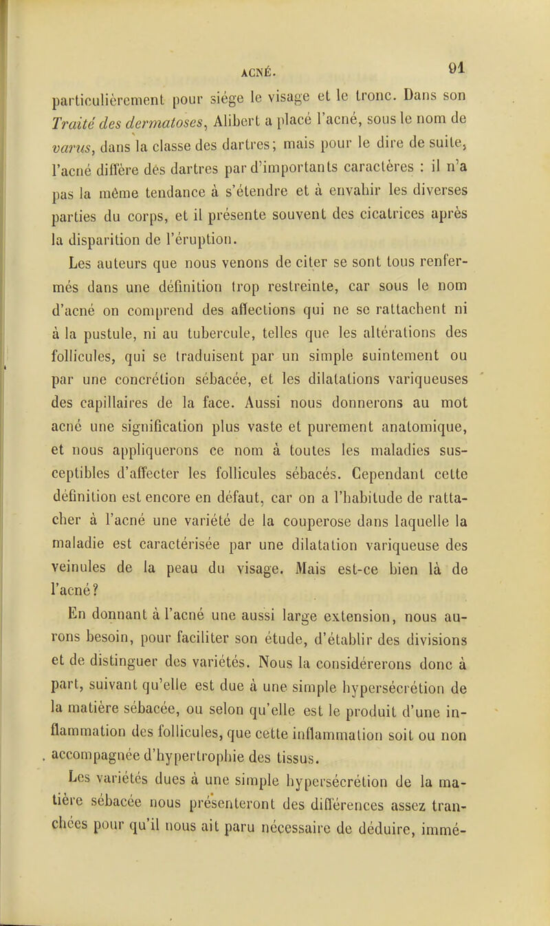 ACNÉ. 01 particulièrement pour siège le visage et le tronc. Dans son Traité des dermatoses, Alibcrt a placé l'acné, sous le nom de varus, dans la classe des dartres; mais pour le dire de suite, l'acné diffère dés dartres par d'importants caractères : il n'a pas la même tendance à s'étendre et k envaliir les diverses parties du corps, et il présente souvent des cicatrices après la disparition de l'éruption. Les auteurs que nous venons de citer se sont tous renfer- més dans une définition trop restreinte, car sous le nom d'acné on comprend des affections qui ne se rattachent ni à la pustule, ni au tubercule, telles que les altérations des follicules, qui se traduisent par un simple suintement ou par une concrétion sébacée, et les dilatations variqueuses des capillaires de la face. Aussi nous donnerons au mot acné une signification plus vaste et purement anatomique, et nous appliquerons ce nom à toutes les maladies sus- ceptibles d'affecter les follicules sébacés. Cependant cette définition est encore en défaut, car on a l'habitude de ratta- cher à l'acné une variété de la couperose dans laquelle la maladie est caractérisée par une dilatation variqueuse des veinules de la peau du visage. Mais est-ce bien là de l'acné? En donnant à l'acné une aussi large extension, nous au- rons besoin, pour faciliter son étude, d'établir des divisions et de distinguer des variétés. Nous la considérerons donc à part, suivant qu'elle est due à une simple hypersécrétion de la matière sébacée, ou selon qu'elle est le produit d'une in- flammation des follicules, que cette inflammation soit ou non . accompagnée d'hypertrophie des tissus. Les variétés dues à une simple hypersécrétion de la ma- tière sébacée nous présenteront des diflérences assez tran- chées pour qu'il nous ait paru nécessaire de déduire, immé-