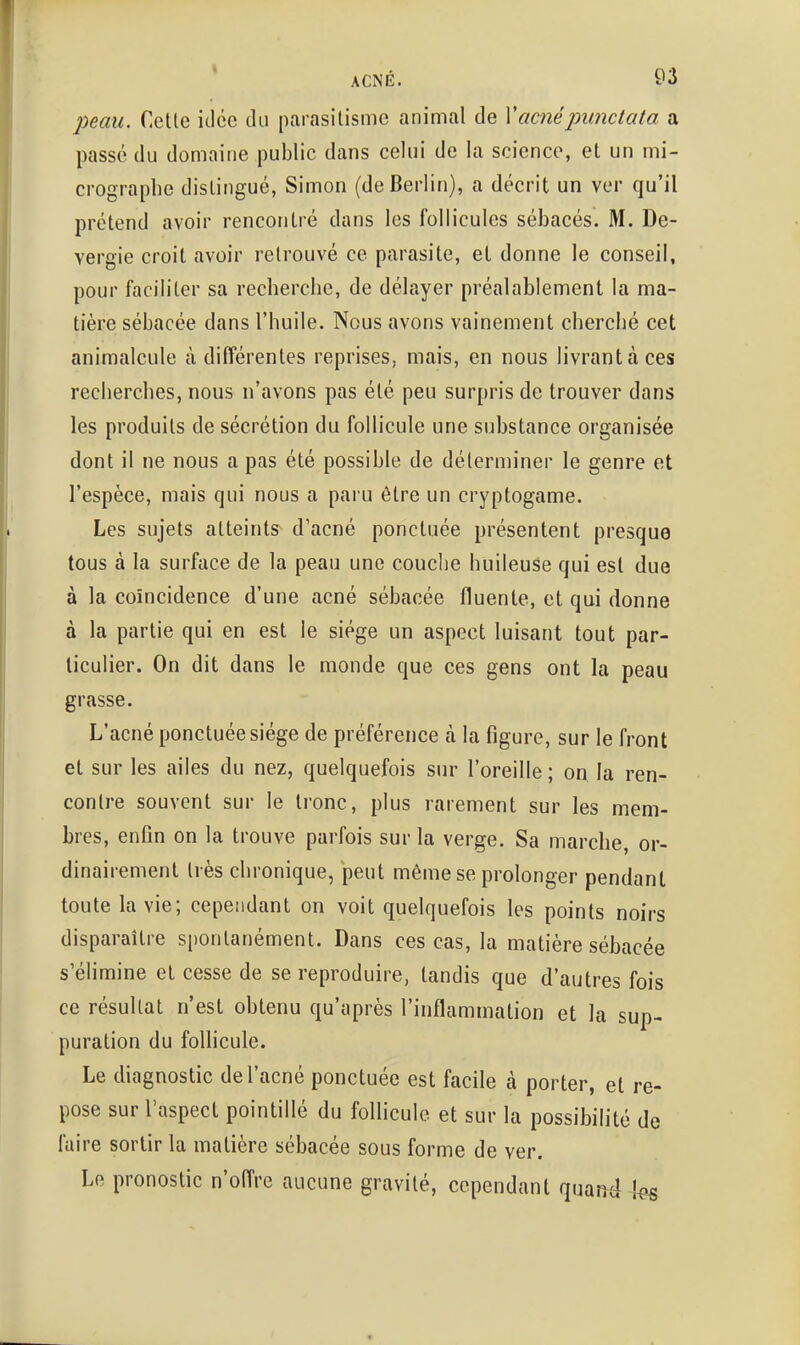 peau. Celle idée du parasilisme animal de Xacnépunctata a passé du domaine public dans celui de la science, el un mi- crographe distingué, Simon (de Berlin), a décrit un ver qu'il prétend avoir rencontré dans les follicules sébacés. M. De- vergie croit avoir retrouvé ce parasite, et donne le conseil, pour faciliter sa recherche, de délayer préalablement la ma- tière sébacée dans l'huile. Nous avons vainement cherché cet animalcule à différentes reprises, mais, en nous livrant à ces recherches, nous n'avons pas été peu surpris de trouver dans les produits de sécrétion du follicule une substance organisée dont il ne nous a pas été possible de déterminer le genre et l'espèce, mais qui nous a paru être un cryptogame. Les sujets atteints d'acné ponctuée présentent presque tous à la surface de la peau une couche huileuse qui est due à la coïncidence d'une acné sébacée fluente, et qui donne à la partie qui en est le siège un aspect luisant tout par- ticulier. On dit dans le monde que ces gens ont la peau grasse. L'acné ponctuée siège de préférence à la figure, sur le front et sur les ailes du nez, quelquefois sur l'oreille ; on la ren- contre souvent sur le tronc, plus rarement sur les mem- bres, enfin on la trouve parfois sur la verge. Sa marche or- dinairement très chronique, peut même se prolonger pendant toute la vie; cependant on voit quelquefois les points noirs disparaître spontanément. Dans ces cas, la matière sébacée s'élimine et cesse de se reproduire, tandis que d'autres fois ce résultat n'est obtenu qu'après l'inflammation et la sup- puration du follicule. Le diagnostic de l'acné ponctuée est facile à porter, et re- pose sur l'aspect pointillé du follicule el sur la possibilité de faire sortir la matière sébacée sous forme de ver. Le pronostic n'offre aucune gravité, cependant quand