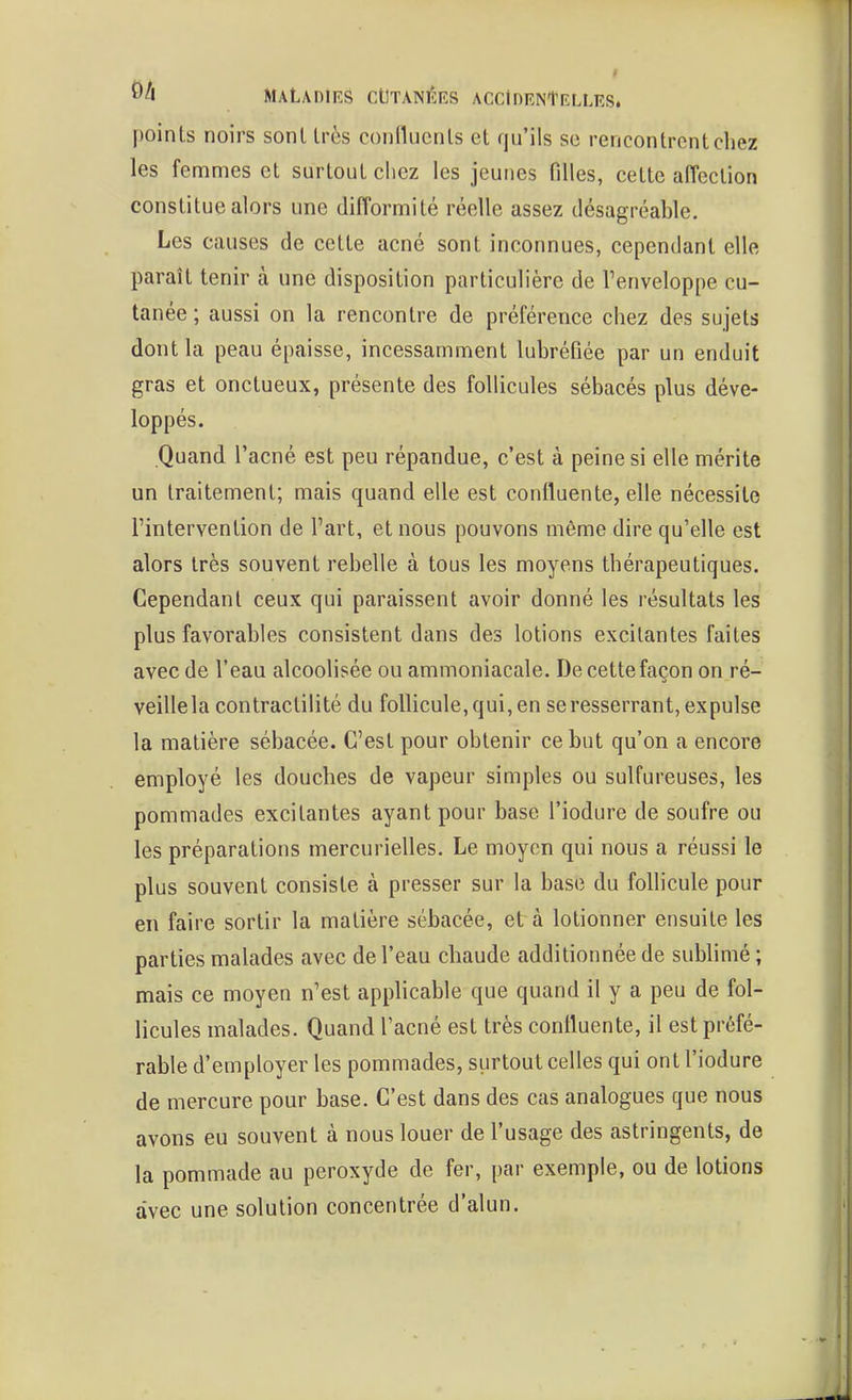 points noirs sont très confluents et qu'ils se rencontrent chez les femmes et surtout chez les jeunes filles, cette affection constitue alors une difformité réelle assez désagréable. Les causes de cette acné sont inconnues, cependant elle paraît tenir à une disposition particulière de l'enveloppe cu- tanée ; aussi on la rencontre de préférence chez des sujets dont la peau épaisse, incessamment lubréfiée par un enduit gras et onctueux, présente des follicules sébacés plus déve- loppés. Quand l'acné est peu répandue, c'est à peine si elle mérite un traitement; mais quand elle est coniluente, elle nécessite l'intervention de l'art, et nous pouvons même dire qu'elle est alors très souvent rebelle à tous les moyens thérapeutiques. Cependant ceux qui paraissent avoir donné les résultats les plus favorables consistent dans des lotions excitantes faites avec de l'eau alcoolisée ou ammoniacale. De cette façon on ré- veillela contractilité du follicule, qui, en se resserrant, expulse la matière sébacée. C'est pour obtenir ce but qu'on a encore employé les douches de vapeur simples ou sulfureuses, les pommades excitantes ayant pour base l'iodure de soufre ou les préparations mercurielles. Le moyen qui nous a réussi le plus souvent consiste à presser sur la base du follicule pour en faire sortir la matière sébacée, et à lotionner ensuite les parties malades avec de l'eau chaude additionnée de sublimé ; mais ce moyen n'est apphcable que quand il y a peu de fol- licules malades. Quand Facné est très coniluente, il est préfé- rable d'employer les pommades, surtout celles qui ont l'iodure de mercure pour base. C'est dans des cas analogues que nous avons eu souvent à nous louer de l'usage des astringents, de la pommade au peroxyde de fer, par exemple, ou de lotions avec une solution concentrée d'alun.