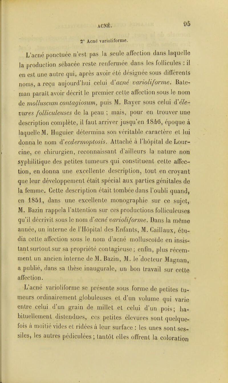 2° Acné varioliforrae. L'acné ponctuée n'est pas la seule affection dans laquelle la production sébacée reste renfermée dans les follicules : il en est une autre qui, après avoir été désignée sous différents noms, a reçu aujourd'hui celui d'ac7îé varioliforme. Bate- man paraît avoir décrit le premier cette affection sous le nom de molluscum contagiosum, puis M. Rayer sous celui d'e'/e- vures folliculeuses de la peau ; mais, pour en trouver une description complète, il faut arriver jusqu'en 18^6, époque à laquelle M. Huguier détermina son véritable caractère et lui donna le nom à'ecdermoptosis. Attaché à l'hôpital de Lour- cine, ce chirurgien, reconnaissant d'ailleurs la nature non syphilitique des petites tumeurs qui constituent cette affec- tion, en donna une excellente description, tout en croyant que leur développement était spécial aux parties génitales de la femme. Cette description était tombée dans l'oubli quand, en 1851, dans une excellente monographie sur ce sujets M. Bazin rappela l'attention sur ces productions folliculeuses qu'il décrivit sous le nom iV acné varioli forme. Dans la même année, un interne de l'Hôpital des Enfants, M. Cailiaux, étu- dia cette affection sous le nom d'acné moUuscoïde en insis- tant surtout sur sa propriété contagieuse; enfin, plus récem- ment un ancien interne de M. Bazin, M. le docteur Magnan, a publié, dans sa thèse inaugurale, un bon travail sur cette affection. L'acné varioli forme se présente sous forme de petites tu- meurs ordinairement globuleuses et d'un volume qui varie entre celui d'un grain de millet et celui d'un pois; ha- bituellement distendues, ces petites élevures sont quelque- fois à moitié vides et ridées à leur surface : les unes sont ses- siles, les autres pédiculées ; tantôt elles offrent la coloration