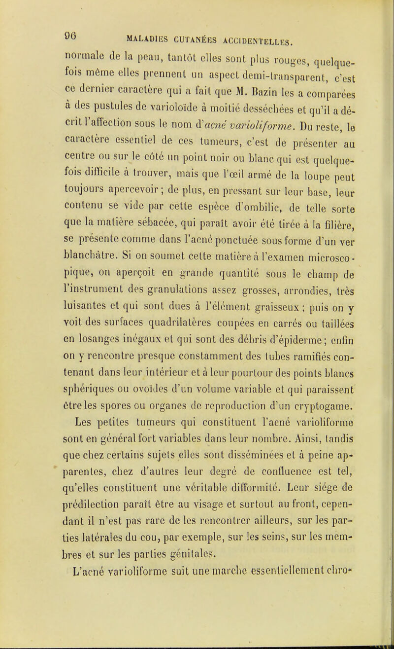 normale de la peau, tantôt elles sont plus rouges, quelque- fois môme elles prennent un aspect demi-transparent, c'est ce dernier caractère qui a fait que M. Bazin les a comparées à des pustules de varioloïde à moitié desséchées et qu'il a dé- crit l'affection sous le nom acné varioliforme. Du reste, le caractère essentiel de ces tumeurs, c'est de présenter au centre ou sur le côté un point noir ou blanc qui est quelque- fois difficile à trouver, mais que l'œil armé de la loupe peut toujours apercevoir; de plus, en pressant sur leur base, leur contenu se vide par cette espèce d'ombilic, de telle sorte que la matière sébacée, qui paraît avoir été tirée à la filière, se présente comme dans l'acné ponctuée sous forme d'un ver blanchâtre. Si on soumet celte matière à l'examen microsco- pique, on aperçoit en grande quantité sous le champ de l'instrument des granulations assez grosses, arrondies, très luisantes et qui sont dues cà l'élément graisseux ; puis on y voit des surfaces quadrilatères coupées en carrés ou taillées en losanges inégaux et qui sont des débris d'épiderme; enfin on y rencontre presque constamment des tubes ramifiés con- tenant dans leur intérieur et à leur pourtour des points blancs sphériques ou ovoïdes d'un volume variable et qui paraissent être les spores ou organes de reproduction d'un cryptogame. Les petites tumeurs qui constituent l'acné varioliforme sont en général fort variables dans leur nombre. Ainsi, tandis que chez certains sujets elles sont disséminées et à peine ap- parentes, chez d'autres leur degré de confluence est tel, qu'elles constituent une véritable difformité. Leur siège de prédilection paraît être au visage et surtout au front, cepen- dant il n'est pas rare de les rencontrer ailleurs, sur les par- ties latérales du cou, par exemple, sur les seins, sur les mem- bres et sur les parties génitales. L'acné varioliforme suit une marche essentiellement chro-