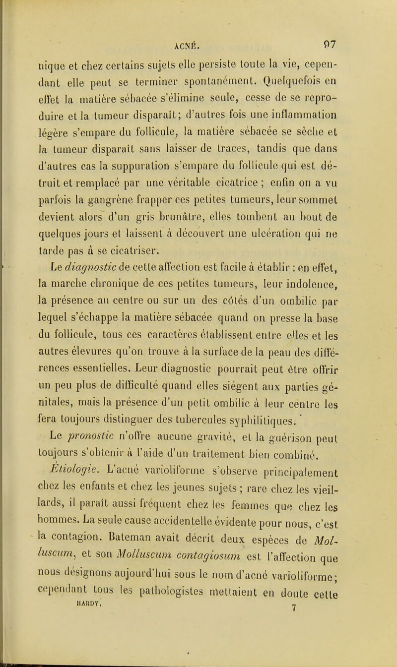 nique et chez certains sujets elle persiste toute la vie, cepen- dant elle peut se terminer spontanément. Quelquefois en effet la matière sébacée s'élimine seule, cesse de se repro- duire et la tumeur disparaît; d'autres fois une inflammation légère s'empare du follicule, la matière sébacée se sèche et la tumeur disparaît sans laisser de traces, tandis que dans d'autres cas la suppuration s'empare du follicule qui est dé- truit et remplacé par une véritable cicatrice; enfin on a vu parfois la gangrène frapper ces petites tumeurs, leur sommet devient alors d'un gris brunâtre, elles tombent au bout de quelques jours et laissent à découvert une ulcération qui ne larde pas à se cicatriser. Le diagnostic de cette affection est facile à établir : en effet, la marche chronique de ces petites tumeurs, leur indolence, la présence au centre ou sur un des côtés d'un ombilic par lequel s'échappe la matière sébacée quand on presse la base du follicule, tous ces caractères établissent entre elles et les autres élevures qu'on trouve à la surface de la peau des diffé- rences essentielles. Leur diagnostic pourrait peut être offrir un peu plus de difficulté quand elles siègent aux parties gé- nitales, mais la présence d'un petit ombilic à leur centre les fera toujours distinguer des tubercules syphilitiques.  Le pronostic n'offre aucune gravité, et la guérison peut toujours s'obtenir à l'aide d'un traitement hien combiné. Etiologie. L'acné varioliforme s'observe principalement chez les enfants et chez les jeunes sujets ; rare chez les vieil- lards, il paraît aussi fréquent chez les femmes que chez les hommes. La seule cause accidentelle évidente pour nous, c'est la contagion. Bateman avait décrit deux espèces de Mol^ luscum, et son Molluscum contagiosum est l'affection que nous désignons aujourd'hui sous le nom d'acné varioliforme; cependant tous les pathologistes niellaient en doute cette UAnoy. _