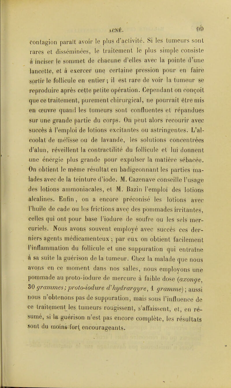 ACNÉ. î)0 contagion paraît avoir le plus d'aclivilé. Si les lumeurs sont rares et disséminées, le traitement le plus simple consiste à inciser le sommet de chacune d'elles avec la pointe d'une lancette, et à exercer une certaine pression pour en faire sortir le follicule en entier ; il est rare de voir la tumeur se reproduire après cette petite opération. Cependant on conçoit que ce traitement, purement chirurgical, ne pourrait être mis en œuvre quand les tumeurs sont confluentes et répandues sur une grande partie du corps. On peut alors recourir avec succès à l'emploi de lotions excitantes ou astringentes. L'al- coolat de mélisse ou de lavande, les solutions concentrées d'alun, réveillent la contractilité du follicule et lui donnent une énergie plus grande pour expulser la matière sébacée. On obtient le même résultat en badigeonnant les parties ma- lades avec de la teinture d'iode. M. Cazenave conseille l'usage des lotions ammoniacales, et M. Bazin l'emploi des lotions alcalines. Enfin, on a encore préconisé les lotions avec l'huile de cade ou les frictions avec des pommades irritantes, celles qui ont pour base l'iodure de soufre ou les sels mer- curiels. Nous avons souvent employé avec succès ces der- niers agents médicamenteux 5 par eux on obtient facilement l'inflammation du follicule et une suppuration qui entraîne à sa suite la guérison de la tumeur. Chez la malade que nous avons en ce moment dans nos salles, nous employons une pommade au proto-iodure de mercure à faible dose {axonge, 30 grammes ; proto-iodure dliydrargijre, 1 gramme) ; aussi nous n'obtenons pas de suppuration, mais sous l'influence de ce traitement^les tumeurs rougissent, s'aflaissent, et, en ré- sumé, si la guérison n'est pas encore complète, les résultats sont du moins fort encourageants.