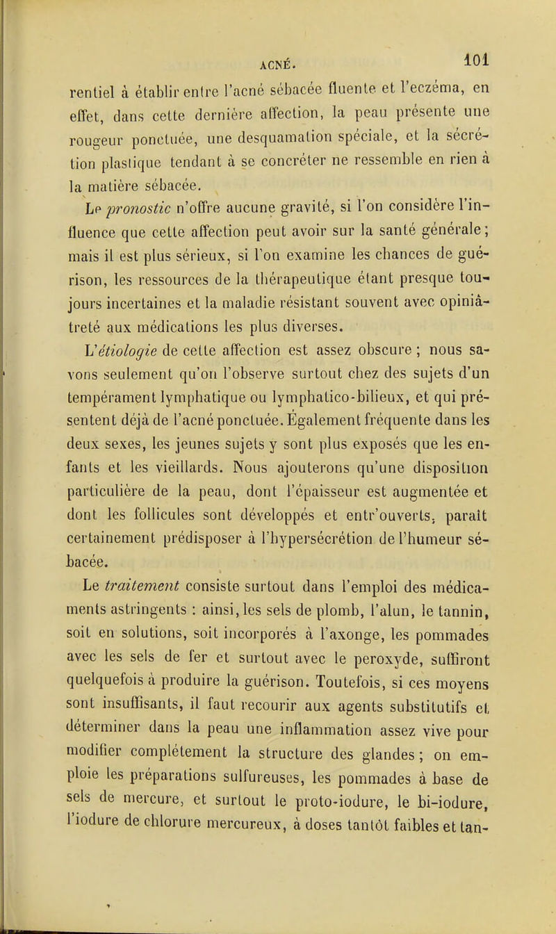 rentiel à éUablir entre l'acné sébacée fluenle et l'eczéma, en effet, dans celte dernière affection, la peau présente une rougeur ponctuée, une desquamation spéciale, et la sécré- tion plastique tendant à se concréter ne ressemble en rien à la matière sébacée. Lp pronostic n'offre aucune gravité, si l'on considère l'in- fluence que cette affection peut avoir sur la santé générale; mais il est plus sérieux, si Ton examine les chances de gué- rison, les ressources de la thérapeutique étant presque tou- jours incertaines et la maladie résistant souvent avec opiniâ- treté aux médications les plus diverses. Vétiologie de cette affection est assez obscure ; nous sa- vons seulement qu'on l'observe surtout chez des sujets d'un tempérament lymphatique ou lymphatico-biUeux, et qui pré- sentent déjà de l'acné ponctuée. Egalement fréquente dans les deux sexes, les jeunes sujets y sont plus exposés que les en- fants et les vieillards. Nous ajouterons qu'une disposition particulière de la peau, dont l'épaisseur est augmentée et dont les follicules sont développés et entr'ouverts. parait certainement prédisposer à l'hypersécrétion de l'humeur sé- bacée. Le traitement consiste surtout dans l'emploi des médica- ments astringents : ainsi, les sels de plomb, l'alun, le tannin, soit en solutions, soit incorporés à l'axonge, les pommades avec les sels de fer et surtout avec le peroxyde, suffiront quelquefois à produire la guérison. Toutefois, si ces moyens sont insuffisants, il faut recourir aux agents substitutifs et déterminer dans la peau une inflammation assez vive pour modifier complètement la structure des glandes ; on em- ploie les préparations sulfureuses, les pommades à base de sels de mercure, et surtout le proto-iodure, le bi-iodure, l'iodure de chlorure mercureux, à doses tantôt faibles et tan-