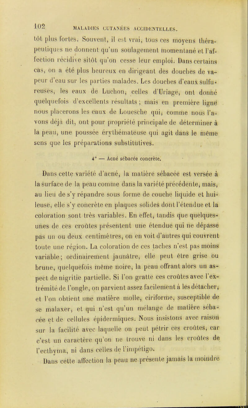 lôL plus lorLes. Souvent, il est vrai, tous ces moyens théra- peutiques ne donnent qu'un soulagement momentané et l'af- fection récidive sitôt qu'on cesse leur emploi. Dans certains cas, on a été plus heureux en dirigeant des douches de va- peur d'eau sur les parties malades. Les douches d'eaux sulfu- reuses, les eaux de Luchon, celles d'Uriage, ont donné quelquefois d'excellents résultats ; mais en première ligné nous placerons les eaux de Louesche qui, comme nous l'a- vons déjà dit, ont pour propriété principale de déterminer à la peau, une poussée érythémaleuse qui agit dans le même sens que les préparations substitutives. 4° — Acné sébacée concrète. Dans cette variété d'acné, la matière sébacée est versée à la surface de la peau comme dans la variété précédente^ mais^ au lieu de s'y répandre sous forme de couche liquide et hui- leuse, elle s'y concrète en plaques soUdes dont l'étendue et la coloration sont très variables. En effet, tandis que quelques- unes de ces croûtes présentent une étendue qui ne dépasse pas un ou deux centimètres, on en voit d'autres qui couvrent toute une région. La coloration de ces taches n'est pas moins variable; ordinairement jaunâtre, elle peut être grise ou brune, quelquefois même noire, la peau offrant alors un as- pect denigritie partielle. Si l'on gratte ces croûtes avec l'ex- trémité de l'ongle, on parvient assez facilement à les détacher^ et l'on obtient une matière molle, ciriforme, susceptible de se malaxer, et qui n'est qu'un mélange de matière séba- cée et de cellules épidermiques. Nous insistons avec raison sur la facilité avec laquelle on peut pétrir ces croûtes, car c'est un caractère qu'on ne trouve ni dans les croûtes de l'eclhyma, ni dans celles de l'impétigo. Dans cette affection la peau ne présente jamais la moindre