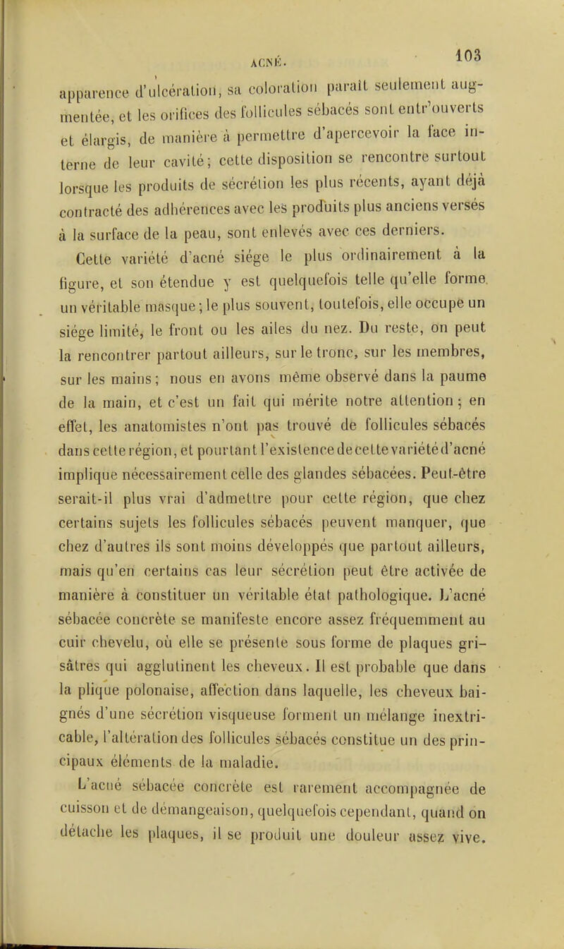 appiirence d'ulcéralioii, sa coloration parait seulement aug- mentée, et les orifices des follicules sébacés sont entr'ouverts et élargis, de manière à permettre d'apercevoir la face in- terne de leur cavité; cette disposition se rencontre surtout lorsque les produits de sécrétion les plus récents, ayant déjà contracté des adhérences avec les produits plus anciens versés à la surface de la peau, sont enlevés avec ces derniers. Cette variété d'acné siège le plus ordinairement à la figure, et son étendue y est quelquefois telle qu'elle forme, un véritable masque ; le plus souvent, toutefois, elle occupe un siège limité, le front ou les ailes du nez. Du reste, on peut la rencontrer partout ailleurs, sur le tronc, sur les membres, sur les mains ; nous en avons même observé dans la paume de la main, et c'est un fait qui mérite notre attention; en effet, les anatomistes n'ont pas trouvé de follicules sébacés dans cette région, et pourtant l'existence de cette variété d'acné implique nécessairement celle des glandes sébacées. Peut-être serait-il plus vrai d'admettre pour cette région, que chez certains sujets les follicules sébacés peuvent manquer, que chez d'autres ils sont moins développés que partout ailleurs, mais qu'en certains cas leur sécrétion peut être activée de manière à constituer un véritable état pathologique. L'acné sébacée concrète se manifeste encore assez fréquemment au cuir chevelu, où elle se présente sous forme de plaques gri- sâtres qui agglutinent les cheveux. Il est probable que dans la plique polonaise, affection dans laquelle, les cheveux bai- gnés d'une sécrétion visqueuse forment un mélange inextri- cable, l'altération des follicules sébacés constitue un des prin- cipaux éléments de la maladie. L'acné sébacée concrète est rarement accompagnée de cuisson et de démangeaison, quelquefois cependant, quand on détache les plaques, il se produit une douleur assez vive.