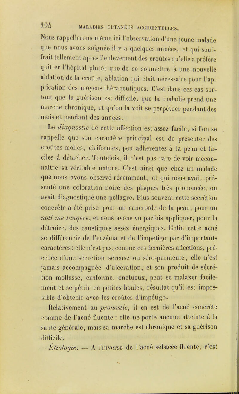 Nous rappellerons môme ici Tobservalion d'une jeune malade que nous avons soignée il y a quelques années, et qui souf- frait tellement après l'enlèvement des croûtes qu'elle a préféré quitter Fliopilal plutôt que de se soumettre à une nouvelle ablation de la croûte, ablation qui était nécessaire pour l'ap. plication des moyens thérapeutiques. C'est dans ces cas sur- tout que la guérison est difficile, que la maladie prend une marche chronique, et qu'on la voit se perpétuer pendant des mois et pendant des années. Le diagnostic de cette affection est assez facile, si l'on se rappelle que son caractère principal est de présenter des croûtes molles, ciriformes, peu adhérentes à la peau et fa- ciles à détacher. Toutefois, il n'est pas rare de voir mécon- naître sa véritable nature. C'est ainsi que chez un malade que nous avons observé récemment, et qui nous avait pré- senté une coloration noire des plaques très prononcée, on avait diagnostiqué une pellagre. Plus souvent cette sécrétion concrète a été prise pour un cancroïde de la peau, pour un noli me tangere, et nous avons vu parfois appliquer, pour la détruire, des caustiques assez énergiques. Enfin cette acné se différencie de l'eczéma et de l'impétigo par d'importants caractères : elle n'est pas, comme ces dernières affections, pré- cédée d'une sécrétion séreuse ou séro-purulente, elle n'est jamais accompagnée d'ulcération, et son produit de sécré- tion mollasse, ciriforme, onctueux, peut se malaxer facile- ment et se pétrir en petites boules, résultat qu'il est impos- sible d'obtenir avec les croûtes d'impétigo. Relativement au pronostic, il en est de l'acné concrète comme de l'acné fluente : elle ne porte aucune atteinte à la santé générale, mais sa marche est chronique et sa guérison difficile. Étiologie. — A l'inverse de l'acné sébacée ttuente, c'est