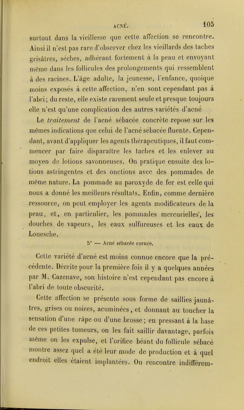 surtout dans la vieillesse que cette aHeclion se rencontre. Ainsi il n'est pas rare d'observer chez les vieillards des taches grisâtres, sèches, adhérant fortement à la peau et envoyant nu^me dans les follicules des prolongements qui ressemblent à des racines. L'âge adulte, la jeunesse, l'enfance, quoique moins exposés à cette affection, n'en sont cependant pas à l'abri ; du reste, elle existe rarement seule et presque toujours elle n'est qu'une complication des autres variétés d'acné Le tî\aitement de l'acné sébacée concrète repose sur les mêaies indications que celui de l'acné sébacée fluente. Cepen- dant, avant d'appliquer les agents thérapeutiques, il faut com- mencer par faire disparaître les taches et les enlever au moyen de lotions savonneuses. On pratique ensuite des lo- tions astringentes et des onctions avec des pommades de même nature. La pommade au peroxyde de fer est celle qui nous a donné les meilleurs résultats. Enfin, comme dernière ressource, on peut employer les agents modificateurs de la peau, et, en particulier, les pommades mercurielles', les douches de vapeurs, les eaux sulfureuses et les eaux de Louesche. 5° — Acné sébacée cornée. Celte variété d'acné est moins connue encore que la pré- cédente. Décrite pour la première fois il y a quelques années par M. Cazenave, son histoire n'est cependant pas encore à l'abri de toute obscurité. Cette affection se présente sous forme de saillies jaunâ- tres, grises ou noires, acuminées, et donnant au toucher la sensation d'une râpe ou d'une brosse ; en pressant à la base de ces petites tumeurs, on les fait saillir davantage, parfois même on les expulse, et l'orifice béant du follicule sébacé montre assez quel a été leur mode de production et à quel endroit elles étaient implantées. On rencontre indifférem-