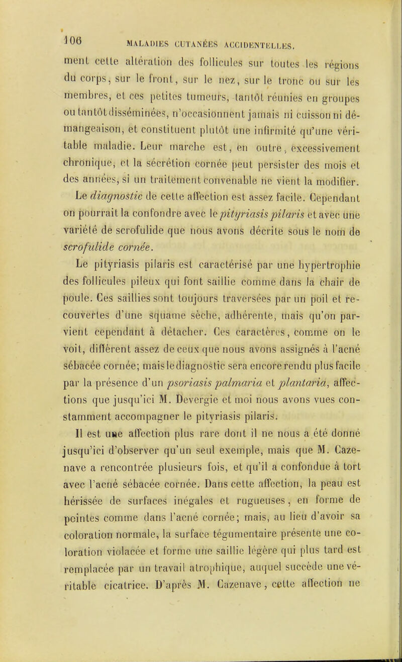 meiiL celte iilléialion des Ibllicules sur toutes les régions du corps, sur le Iront, sur le nez, sur le troiic ou sur les membres, et ces petites tumeurs, tantôt réunies en groupes ou tantôt disséminées, n'occasionnent jamais ni cuisson ni dé- mangeaison, et constituent plutôt une infirmité qu'une véri- table maladie. Leur marche est, en outre, excessivement chronique, et la sécrétion cornée peut persister des mois et des années, si un traitement convenable ne vient la modifier. Le diagnostic de celle affection est assez facile. Cependant on pourrait la confondre avec \q pityriasispilaris et avec une variété de scrofulide que nous avons décrite sous le nom de scrofulide cornée. Le pityriasis pilaris est caractérisé par une hypertrophie des follicules pileux qui font saillie comme dans la chair de poule. Ces saillies sont toujours traversées par un poil et re- couvertes d'une âcjuame sèche, adhérente, mais qu'on par- vient cependant à détacher. Ces caractèri's, comme on le voit, diffèrent assez de ceux que nous avons assignés à l'acné sébacée cornée; mais le diagnostic sera encore rendu plus facile par la présence d'un psoriasis palmaria et plantaria, affec- tions que jusqu'ici M. Devergie et moi nous avons vues con- stamment accompagner le pityriasis pilaris. Il est une affection plus rare dont il ne nous a.été donné jusqu'ici d'observer qu'un seul exemple, mais que M. Caze- nave a rencontrée plusieurs fois, et qu'il a confondue à tort avec l'acné sébacée cornée. Dans cette affection, la peau est hérissée de surfaces inégales et rugueuses, en forme de pointes comme dans l'acné cornée; mais, au lieu d'avoir sa coloration normale, la surface tégumentaire présente une co- loration violacée et forme une saillie légère qui plus tard est remplacée par un travail alrophique, auquel succède une vé- ritable cicatrice. D'après M. Cazenave, celte affection ne