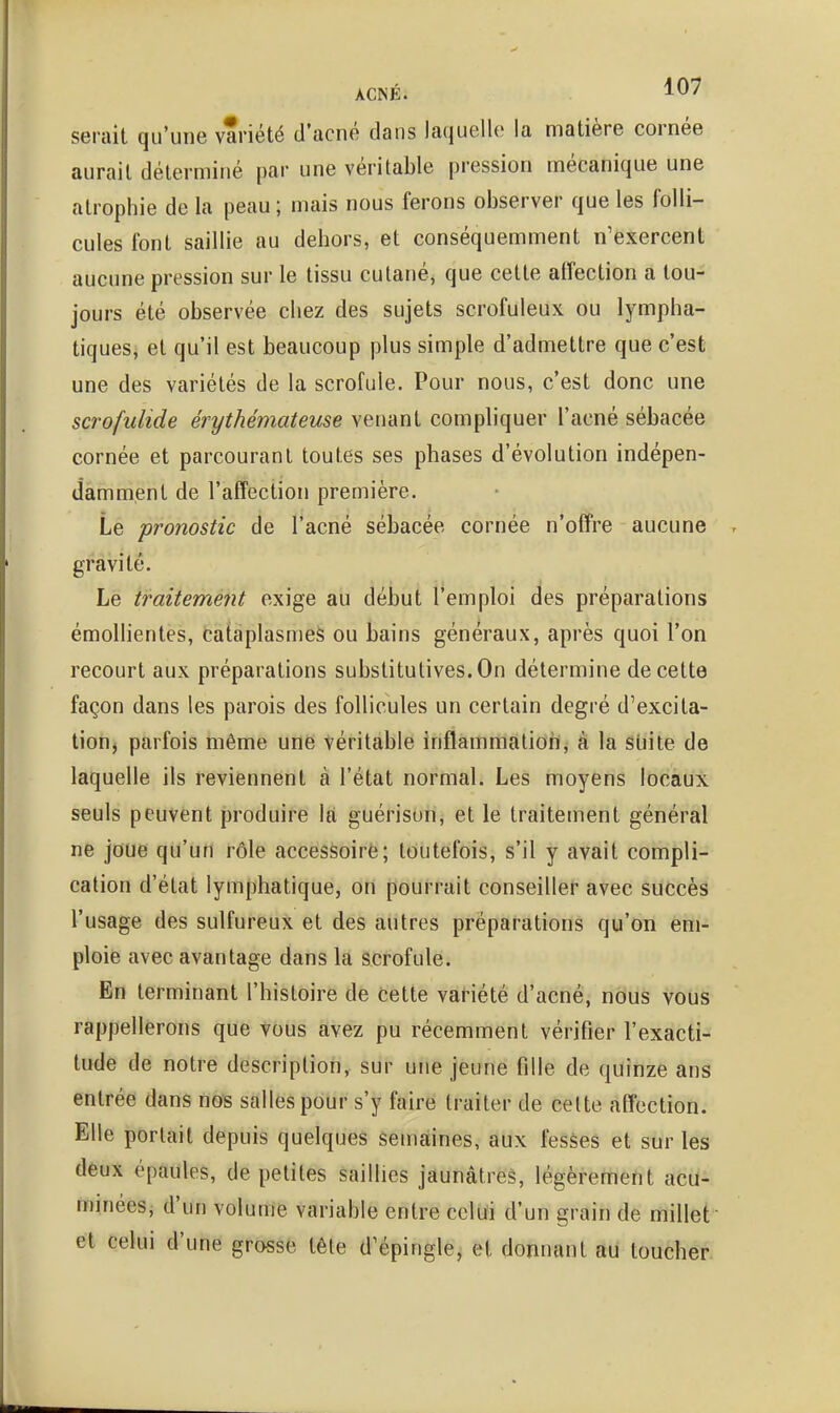 serait qu'une variété d'acné dans laquelle la matière cornée aurait déterminé par une véritable pression mécanique une atrophie de la peau ; mais nous ferons observer que les folli- cules font saillie au dehors, et conséquemment n'exercent aucune pression sur le tissu cutané, que cette alTection a tou- jours été observée chez des sujets scrofuleux ou lympha- tiques, et qu'il est beaucoup plus simple d'admettre que c'est une des variétés de la scrofule. Pour nous, c'est donc une scrofulide érythémateuse venant compliquer l'acné sébacée cornée et parcourant toutes ses phases d'évolution indépen- damment de l'affection première. Le pronostic de l'acné sébacée cornée n'offre aucune gravité. Le iraitement exige au début l'emploi des préparations émollientes, cataplasmes ou bains généraux, après quoi l'on recourt aux préparations substitutives. On détermine de cette façon dans les parois des follicules un certain degré d'excita- tionj parfois même une véritable inflammatioh, à la suite de laquelle ils reviennent à l'état normal. Les moyens locaux seuls peuvent produire là guérison, et le traitement général ne joue qu'un rôle accessoirë; toutefois, s'il y avait compli- cation d'état lymphatique, on pourrait conseiller avec succès l'usage des sulfureux et des autres préparations qu'on em- ploie avec avantage dans la scrofule. En terminant l'histoire de cette variété d'acné, nous vous rappellerons que vous avez pu récemment vérifier l'exacti-^ tude de notre description, sur une jeune fille de quinze ans entrée dans nos salles pour s'y faire traiter de celte affection. Elle portait depuis quelques semaines, aux fesèes et sur les dêux épaules, de petites saillies jaunâtres, légèrement acu- minées, d'un volume variable entre celui d'un grain de millet et celui d'une grosse tête d'épingle, et donnant au toucher.