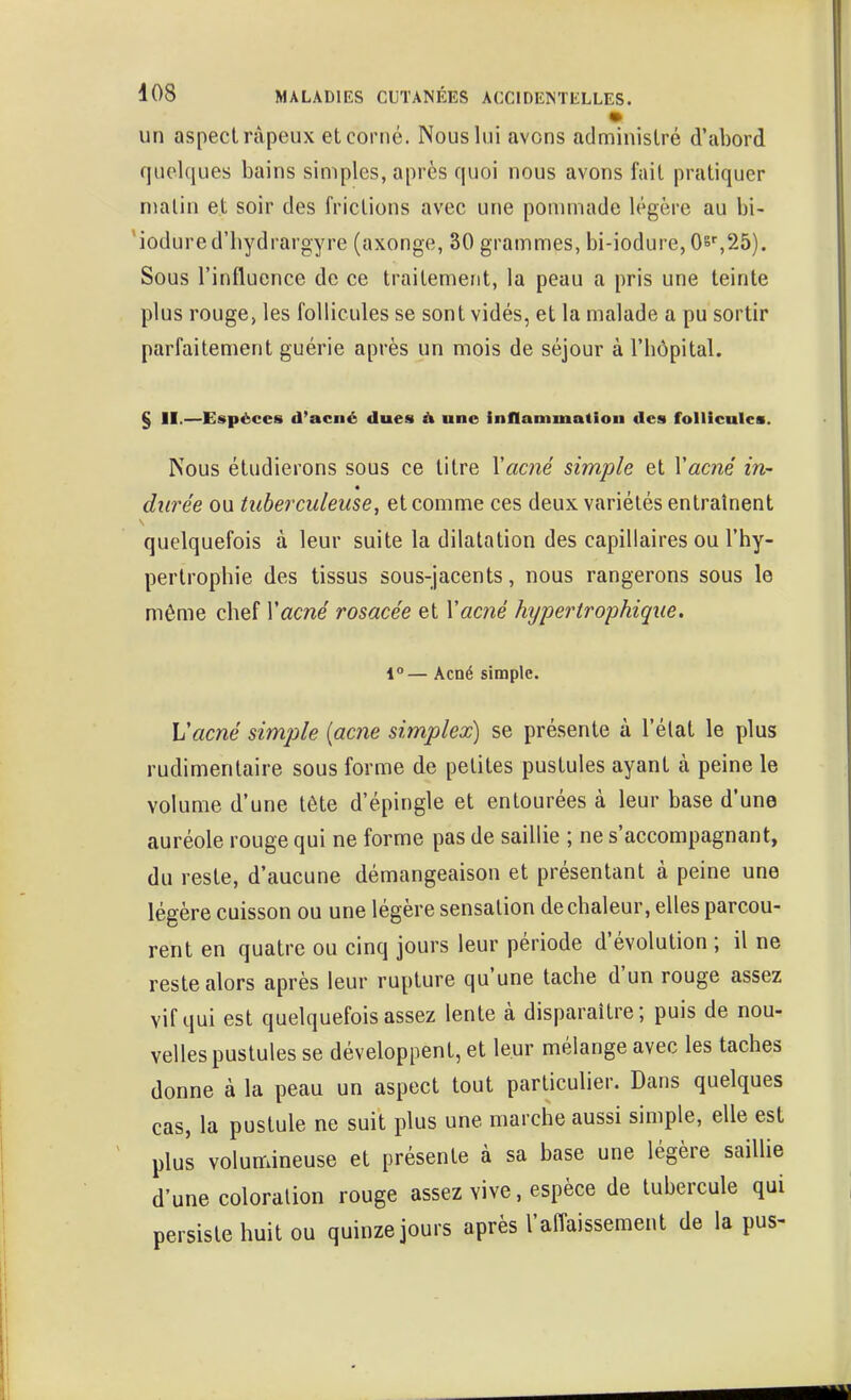 un aspect râpeux et corné. Nous lui avons administré d'abord quelques bains simples, après quoi nous avons fait pratiquer malin et soir des frictions avec une ponnnade légère au bi- 'iodured'liydrargyre (axonge, 30 grammes, bi-iodure, 0s'',25). Sous l'influence de ce traitement, la peau a pris une teinte plus rouge, les follicules se sont vidés, et la malade a pu sortir parfaitement guérie après un mois de séjour à l'bôpital. § II.—Espèces d'acné dues à une inflammation des follicules. Nous étudierons sous ce titre Vacné simple et Vacné in- durée ou tuberculeuse, et comme ces deux variétés entraînent quelquefois à leur suite la dilatation des capillaires ou l'hy- pertrophie des tissus sous-jacents, nous rangerons sous le même chef Vacné rosacée et Vac?îé hypertrophique. 1°— Acné simple. Vacné simple {acne simplex) se présente à l'élat le plus rudimentaire sous forme de petites pustules ayant à peine le volume d'une tête d'épingle et entourées à leur base d'une auréole rouge qui ne forme pas de saillie ; ne s'accompagnant, du reste, d'aucune démangeaison et présentant à peine une légère cuisson ou une légère sensation de chaleur, elles parcou- rent en quatre ou cinq jours leur période d'évolution ; il ne reste alors après leur rupture qu'une tache d'un rouge assez vif qui est quelquefois assez lente à disparaître; puis de nou- velles pustules se développent, et leur mélange avec les taches donne à la peau un aspect tout particulier. Dans quelques cas, la pustule ne suit plus une marche aussi simple, elle est plus volumineuse et présente à sa base une légère saillie d'une coloration rouge assez vive, espèce de tubercule qui persiste huit ou quinze jours après l'affaissement de la pus-