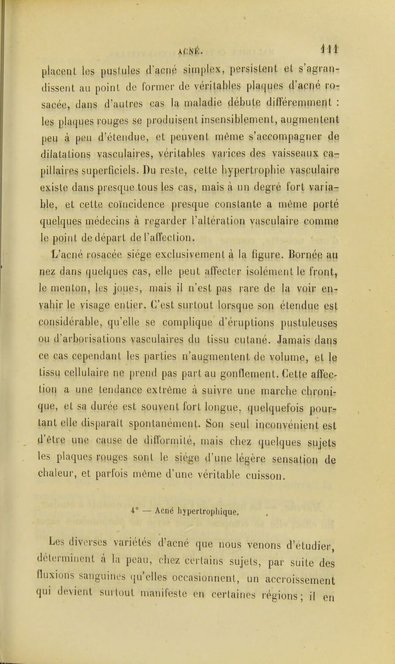 placent les pusi.ules d'acnp simplex, persistent et s'qgran- dissent au point de former de véritables plaques d'acné ro^ sacée, dans d'autres cas la maladie débute différemment : les plaques rouges se produisent insensiblement, augmentent peu à peu d'étendue, et peuvent môme s'accompagner de dilatations vasculaires, véritables varices des vaisseaux cq,- pillaires superficiels. Du reste, cette bypertrophie vasculaire existe dans presque tous les cas, mais à un degré fort varia- ble, et cette coïncidence presque constante a même porté quelques médecins à regarder l'altération vasculaire comme le point de départ de l'affection. L'acné rosacée siège exclusivement à la figure. Bornép au nez dans quelques cas, elle peut affecter isolément le front, le menton, les joues, mais il n'est pas rare de la voir en- vahir le visage entier. C'est surtout lorsque sop étendue est considérable, qu'elle se complique d'éruptions pustuleuses ou d'arborisations vasculaires du tissu cutané. Jamais dans ce cas cependant les parties n'augmentent de volume, et le tissu cellulaire ne prend pas part au gonflement. Cette affec- tion a une tendance extrême à suivre une marche chrpni- que, et sa durée est souyent fort longue, quelquefois pour^' tant elle disparaît spontanément. Son seul inconvénient est d'être une cause de difformité, mais chez quelques sujets les plaques rouges sont le siège d'une légère sensation de chaleur, et parfois même d'une véritable cuisson. 4° — Acné hypertropliique. Les diverses variétés d'acné que nous venons d'étudier, déterminent à la peau, chez certains sujets, par suite des fluxions sanguines qu'elles occasionnent, un accroissement qui devient surtout manifeste en certaines régions; il en