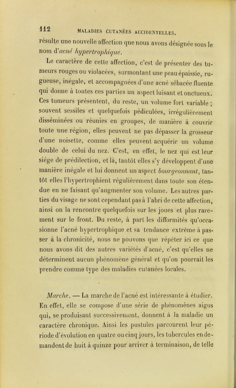 résulte une nouvelle affection qne nous avons désignée sous le nom d'ocné hypertrophique. Le caractère de cette afteclion, c'est de présenter des tu- meurs rouges ou violacées, surmontant une peau épaissie, ru- gueuse, inégale, et accompagnées d'une acné sébacée Iluente qui donne à toutes ces parties un aspect luisant et onctueux. Ces tumeurs présentent, du reste, un volume fort variable ; souvent sessiles et quelquefois pédiculées, irrégulièrement disséminées ou réunies en groupes, de manière à couvrir toute une région, elles peuvent ne pas dépasser la grosseur d'une noisette, comme elles peuvent acquérir un volume double de celui du nez. C'est, en effet, le nez qui est leur siège de prédilection, et là, tantôt elles s'y développent d'une manière inégale et lui donnent un aspect bourgeonnant, tan- tôt elles rhypertrophient régulièrement dans toute son éten- due en ne faisant qu'augmenter son volume. Les autres par- ties du visage ne sont cependant pas à l'abri de cette affection, ainsi on la rencontre quelquefois sur les joues et plus rare- ment sur le front. Du reste, à part les difformités qu'occa- sionne l'acné hypertrophique et sa tendance extrême à pas- ser à la chronicité, nous ne pouvons que répéter ici ce que nous avons dit des autres variétés d'acné, c'est qu'elles ne déterminent aucun phénomène général et qu'on pourrait les prendre comme type des maladies cutanées locales. Marche. — La marche de l'acné est intéressante à étudier. En effet, elle se compose d'une série de phénomènes aigus qui, se produisant successivement, donnent à la maladie un caractère chronique. Ainsi les pustules parcourent leur pé- riode d'évolution en quatre ou cinq jours, les tubercules en de- mandent de huit à quinze pour arriver h terminaison, de telle