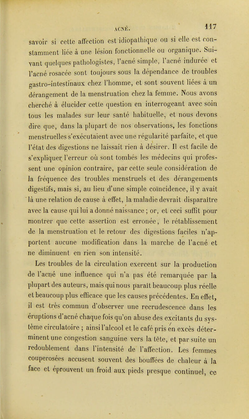 savoir si cette aflection est idiopathique ou si elle est con- stamment liée à une lésion fonctionnelle ou organique. Sui- vant quelques patliologistes, l'acné simple, l'acné indurée et l'acné rosacée sont toujours sous la dépendance de troubles gastro-intestinaux chez l'homme, et sont souvent liées à un dérangement de la menstruation chez la femme. Nous avons cherché à élucider cette question en interrogeant avec soin tous les malades sur leur santé habituelle, et nous devons dire que, dans la plupart de nos observations, les fonctions menstruelles s'exécutaient avec une régularité parfaite, et que l'état des digestions ne laissait rien à désirer. Il est facile de s'exphquer Terreur oii sont tombés les médecins qui profes- sent une opinion contraire, par cette seule considération de la fréquence des troubles menstruels et des dérangements digestifs, mais si, au lieu d'une simple coïncidence, il y avait là une relation de cause à effet, la maladie devrait disparaître avec la cause qui lui a donné naissance ; or, et ceci suffit pour montrer que cette assertion est erronée, le rétablissement de la menstruation et le retour des digestions faciles n'ap- portent aucune modification dans la marche de l'acné et ne diminuent en rien son intensité. Les troubles de la circulation exercent sur la production de l'acné une influence qui n'a pas été remarquée par la plupart des auteurs, mais qui nous paraît beaucoup plus réelle et beaucoup plus efficace que les causes précédentes. En effet, il est très commun d'observer une recrudescence dans les éruptions d'acné chaque fois qu'on abuse des excitants du sys- tème circulatoire ; ainsi l'alcool et le café pris en excès déter- minent une congestion sanguine vers la tète, et par suite un redoublement dans l'intensité de l'affection. Les femmes couperosées accusent souvent des bouffées de chaleur à la face et éprouvent un froid aux pieds presque continuel, ce