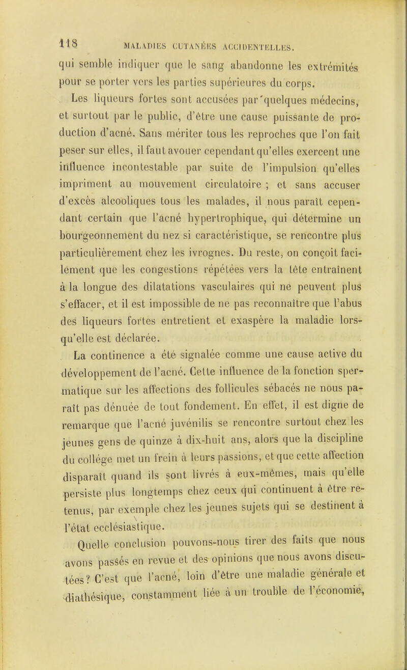 l'tS MALADIES (:UTA^ÉIÎS ACClDHMICLLliS. qui semble iiuliquer que le sang abandonne les extrémités pour se porter vers les parties supérieures du corps. Les liqueurs fortes sont accusées par'quelques médecins, et surtout par le public, d'être une cause puissante de pro- duction d'acné. Sans mériter tous les reproches que l'on fait peser sur elles, il faut avouer cependant qu'elles exercent une influence incontestable par suite de l'impulsion qu'elles impriment au mouvement circulatoire ; et sans accuser d'excès alcooliques tous les malades, il nous paraît cepen- dant certain que l'acné hyperlrophique, qui détermine un bourgeonnement du nez si caractéristique, se rencontre plus particulièrement chez les ivrognes. Du reste, on conçoit faci- lement que les congestions répétées vers la tête entraînent à la longue des dilatations vasculaires qui ne peuvent plus s'effacer, et il est impossible de ne pas reconnaître que l'abus des liqueurs fortes entretient et exaspère la maladie lors- qu'elle est déclarée. La continence a été signalée comme une cause active du développement de l'acné. Cette influence de la fonction sper- matique sur les affections des follicules sébacés ne nous pa- raît pas dénuée de tout fondement. En eflet, il est digne de remarque que l'acné juvénilis se rencontre surtout chez les jeunes gens de quinze à dix-huit ans, alors que la discipline du collège met un frein à leurs passions, et que cette affection disparaît quand ils sont livrés à eux-mêmes, mais qu'elle persiste plus longtemps chez ceux qui continuent à être re- tenus, par exemple chez les jeunes sujets qui se destinent à l'état ecclésiastique. Quelle conclusion pouvons-nous tirer des faits que nous avons passés en revue et des opinions que nous avons discu- tées? C'est que l'acné, loin d'être une maladie générale et ^diathésique, constamment liée à un trouble de l'économie.