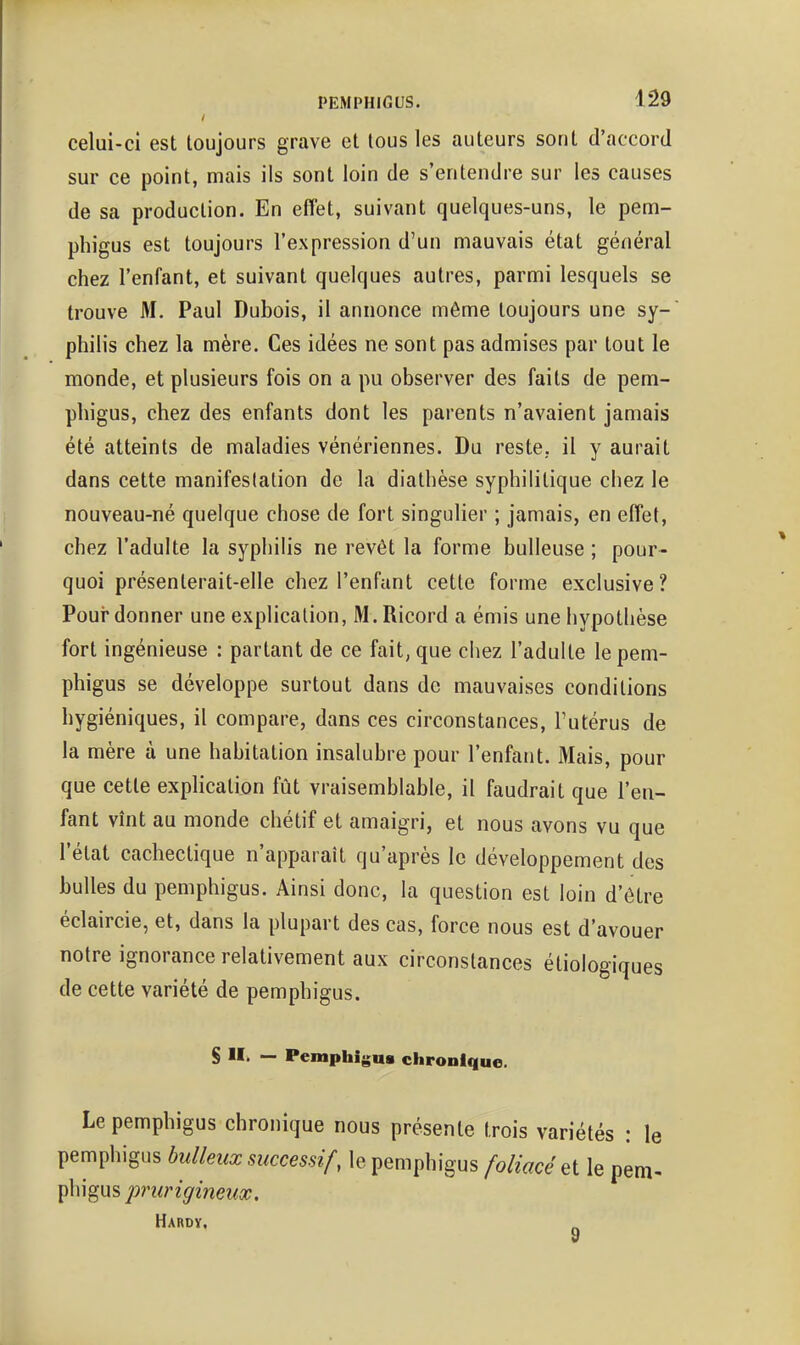 celui-ci est toujours grave et tous les auteurs sont d'accord sur ce point, mais ils sont loin de s'entendre sur les causes de sa production. En effet, suivant quelques-uns, le pem- phigus est toujours l'expression d'un mauvais état général chez l'enfant, et suivant quelques autres, parmi lesquels se trouve M. Paul Dubois, il annonce môme toujours une sy- philis chez la mère. Ces idées ne sont pas admises par tout le monde, et plusieurs fois on a pu observer des faits de pem- phigus, chez des enfants dont les parents n'avaient jamais été atteints de maladies vénériennes. Du reste,, il y aurait dans cette manifestation de la diathèse syphilitique chez le nouveau-né quelque chose de fort singulier ; jamais, en effet, chez l'adulte la syphilis ne revêt la forme huileuse ; pour- quoi présenterait-elle chez l'enfant cette forme exclusive ? Pour donner une explication, M. Ricord a émis une hypothèse fort ingénieuse : partant de ce fait, que chez l'adulte le pem- phigus se développe surtout dans de mauvaises conditions hygiéniques, il compare, dans ces circonstances, Futérus de la mère à une habitation insalubre pour l'enfant. Mais, pour que cette explication fût vraisemblable, il faudrait que l'en- fant vînt au monde chétif et amaigri, et nous avons vu que l'état cachectique n'apparaît qu'après le développement des bulles du pemphigus. Ainsi donc, la question est loin d'être éclaircie, et, dans la plupart des cas, force nous est d'avouer notre ignorance relativement aux circonstances étiologiques de cette variété de pemphigus. S >!• — Pemphigus chronique. Le pemphigus chronique nous présente trois variétés : le pemphigus huileux successif, le pemphigus foliacée le pem- phigus jmtrigineux. Hardv, y