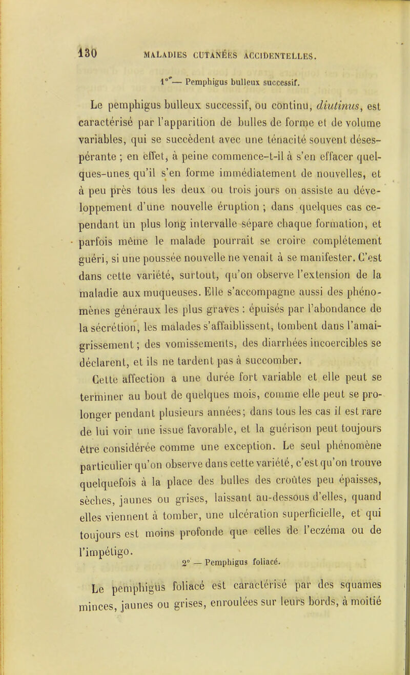 1°'— Pemphigus bulleux successif. Le pemphigus bulleux successif, ou continu, diuiinus, est caractérisé par l'apparition de bulles de forme et de volume variables, qui se succèdent avec une ténacité souvent déses- pérante ; en effet, à peine commence-t-il à s'en effacer quel- ques-unes qu'il s'en forme immédiatement de nouvelles, et à peu près tous les deux ou trois jours on assiste au déve- loppement d'une nouvelle éruption ; dans quelques cas ce- pendant un plus long intervalle sépare chaque formation, et - parfois même le malade pourrait se croire complètement guéri, si une poussée nouvelle ne venait à se manifester. C'est dans cette variété, surtout, qu'on observe l'extension de la maladie aux muqueuses. Elle s'accompagne aussi des phéno- mènes généraux les plus graves : épuisés par l'abondance de la sécrétion, les malades s'affaiblissent, tombent dans l'amai- grissement; des vomissements, des diarrhées incoercibles se déclarent, et ils ne tardent pas à succomber. Cette affection a une durée fort variable et elle peut se terminer au bout de quelques mois, comme elle peut se pro- longer pendant plusieurs années; dans tous les cas il est rare de lui voir une issue favorable, et la guérison peut toujours être considérée comme une exception. Le seul phénomène particulier qu'on observe dans cette variété, c'est qu'on trouve quelquefois à la place des bulles des croûtes peu épaisses, sèches, jaunes ou grises, laissant au-dessous d'elles, quand elles viennent à tomber, une ulcération superficielle, et qui toujours est moins profonde que celles de l'eczéma ou de l'impétigo. 2 — Pemphigus foliacé. Le pemphigus foliacé est caractérisé par des squames minces, jaunes ou grises, enroulées sur leurs bords, cà moitié