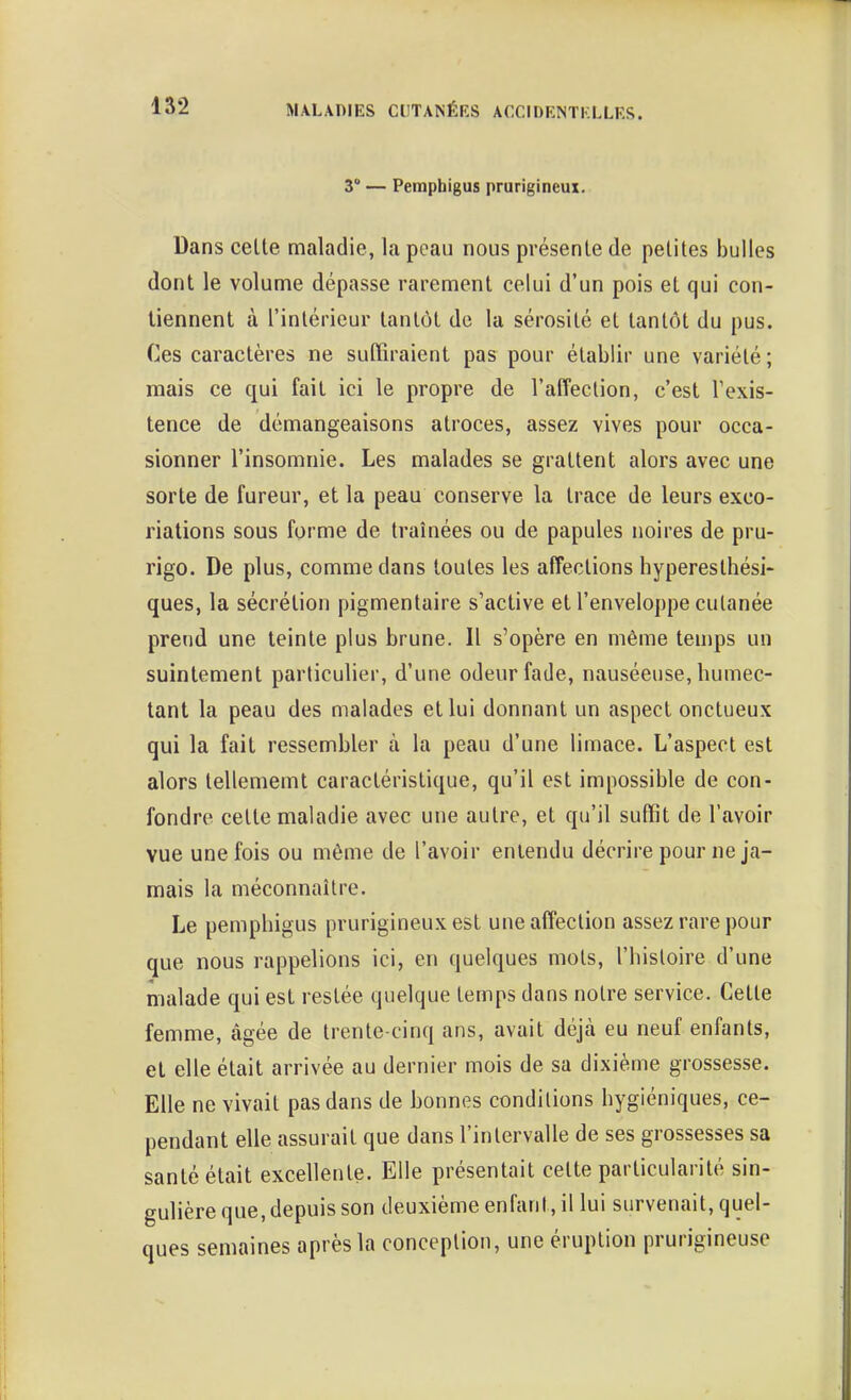 3° — Pempbigus prurigineux. Dans celle maladie, la peau nous présenle de pelites bulles dont le volume dépasse raremenl celui d'un pois et qui con- tiennent à rinlérieur tantôt de la sérosité et tantôt du pus. Ces caractères ne suffiraient pas pour établir une variété; mais ce qui fait ici le propre de l'affection, c'est l'exis- tence de démangeaisons atroces, assez vives pour occa- sionner l'insomnie. Les malades se grattent alors avec une sorte de fureur, et la peau conserve la trace de leurs exco- riations sous forme de traînées ou de papules noires de pru- rigo. De plus, comme dans toutes les affections hypereslhési- ques, la sécrétion pigmentaire s'active et l'enveloppe culanée prend une teinte plus brune. Il s'opère en même teujps un suintement particulier, d'une odeur fade, nauséeuse, humec- tant la peau des malades et lui donnant un aspect onctueux qui la fait ressembler à la peau d'une limace. L'aspect est alors tellememt caractéristique, qu'il est impossible de con- fondre cette maladie avec une autre, et qu'il suffit de l'avoir vue une fois ou même de l'avoir entendu décrire pour ne ja- mais la méconnaître. Le pempbigus prurigineux est une affection assez rare pour que nous rappelions ici, en quelques mots, l'histoire d'une malade qui est restée quelque temps dans notre service. Cette femme, âgée de trente-cinq ans, avait déjà eu neuf enfants, et elle était arrivée au dernier mois de sa dixième grossesse. Elle ne vivait pas dans de bonnes conditions hygiéniques, ce- pendant elle assurait que dans l'intervalle de ses grossesses sa santé était excellente. Elle présentait celte particularité sin- gulière que, depuis son deuxième enfant, il lui survenait, quel- ques semaines après la conception, une éruption prurigineuse