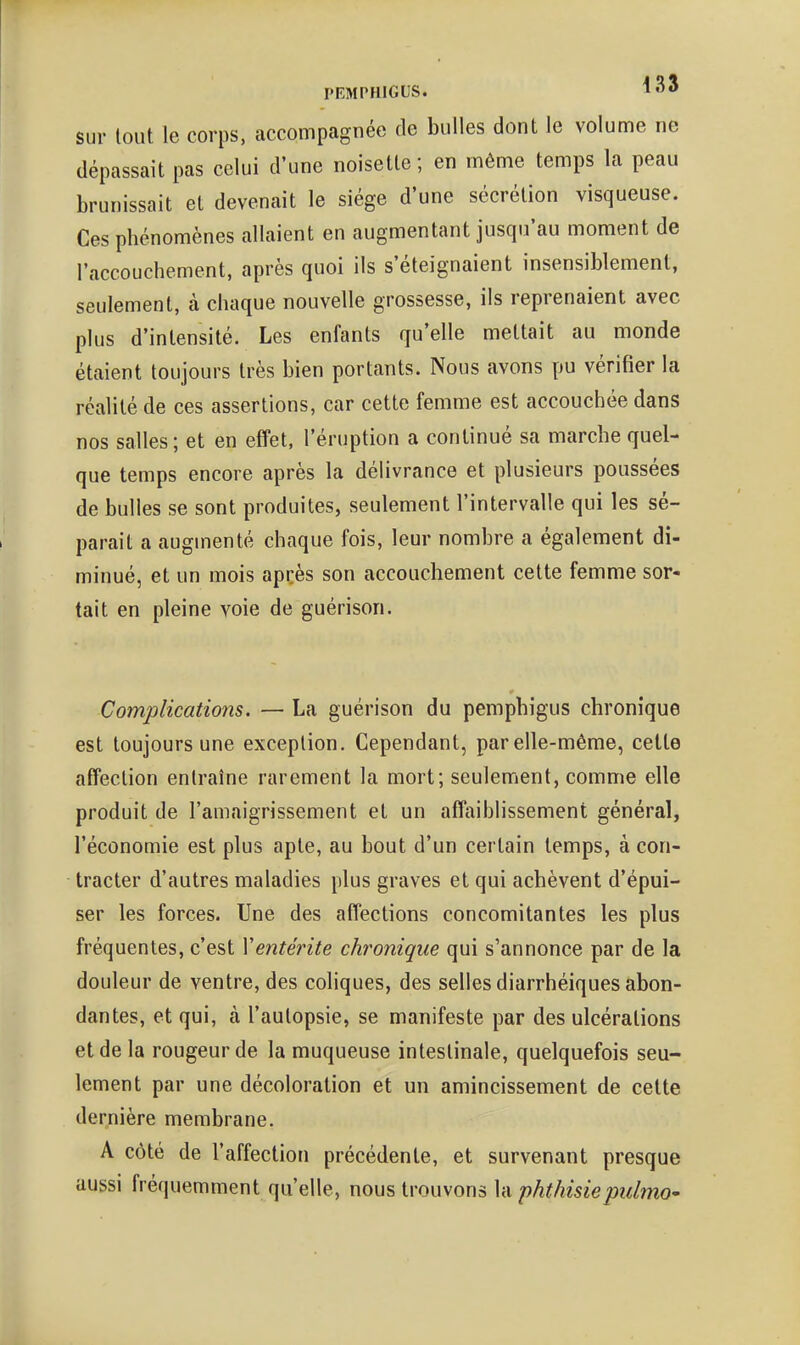 sur tout le corps, accompagnée de bulles dont le volume ne dépassait pas celui d'une noisette; en même temps la peau brunissait et devenait le siège d'une sécrétion visqueuse. Ces phénomènes allaient en augmentant jusqu'au moment de l'accouchement, après quoi ils s'éteignaient insensiblement, seulement, à chaque nouvelle grossesse, ils reprenaient avec plus d'intensité. Les enfants qu'elle mettait au monde étaient toujours très bien portants. Nous avons pu vérifier la réalité de ces assertions, car cette femme est accouchée dans nos salles; et en effet, l'éruption a continué sa marche quel- que temps encore après la délivrance et plusieurs poussées de bulles se sont produites, seulement l'intervalle qui les sé- parait a augmenté chaque fois, leur nombre a également di- minué, et un mois apcès son accouchement cette femme sor- tait en pleine voie de guérison. Complications. — La guérison du pemphigus chronique est toujours une exception. Cependant, par elle-même, cette affection entraîne rarement la mort; seulement, comme elle produit de l'amaigrissement et un affaiblissement général, l'économie est plus apte, au bout d'un certain temps, à con- tracter d'autres maladies plus graves et qui achèvent d'épui- ser les forces. Une des affections concomitantes les plus fréquentes, c'est Ventérite chronique qui s'annonce par de la douleur de ventre, des coliques, des selles diarrhéiques abon- dantes, et qui, à l'autopsie, se manifeste par des ulcérations et de la rougeur de la muqueuse intestinale, quelquefois seu- lement par une décoloration et un amincissement de cette dernière membrane. A côté de l'affection précédente, et survenant presque aussi fréquemment qu'elle, nous trouvons la phthisiepulmo'