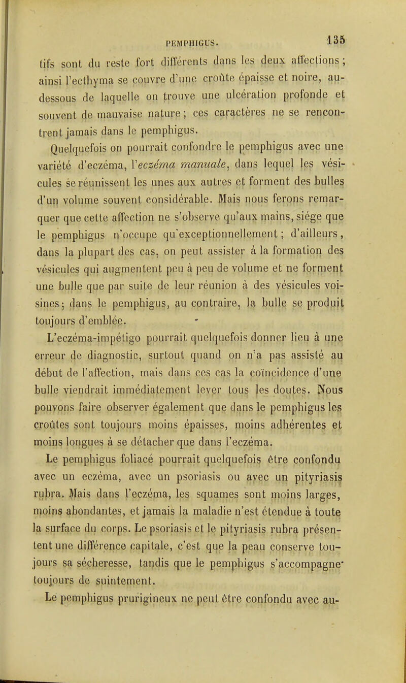 lifs sont du reste fort diflerents dans les deux allections ; ainsi Tecthyma se couvre d'une croûte épaisse et noire, a^- dessous de laquelle on trouve une ulcération profonde et souvent de mauvaise nature; ces caractères ne se rencon- trent jamais dans le pemphigus. Quelquefois on pourrait confondre le pemphigus avec une variété d'eczéma, Veczéma manuale, dans lequel les vési- cules se réunissent les unes aux autres et forment des bulle§ d'un volume souvent considérable. Mais nous ferons remar- quer que cette affection ne s'observe qu'aux mains, siège que le pemphigus n'occupe qu'exceptionnellement ; d'ailleurs, dans la plupart des cas, on peut assister à la formation des vésicules qui augmentent peu à peu de volume et ne forment une bulle que par suite de leur réunion à des vésicules voi- sines 5 ^ans le pemphigus, au contraire, la bulle se produit toujours d'emblée. L'eczéma-impéligo pourrait quelquefois donner lieu à une erreur de diagnostic, surtout quand on n'a pas assisté aq début de l'affection, mais dans ces cas la coïncidence d'une bulle viendrait immédiatement lever tous |es doutes. Nous pouvons faire observer également que dans le pemphigus les croûtes sont toujours moins épaisses, moins adhérentes et moins longues à se détacher que dans l'eczéma. Le pemphigus fohacé pourrait quelquefois être confondu avec un eczéma, avec un psoriasis ou ayçc un pityriasis rulsra. Mais dans l'eczéma, les squames sont moins larges, moins abondantes, et jamais la maladie n'est étendue à toute la surface du corps. Le psoriasis et le pityriasis rubra yjrésen- tent une différence capitale, c'est que la peau conserve tou- jours sa sécheresse, tapdis que le pemphigus s'accompagne* toujours de suintement. Le pemphigus prurigineux ne peut être confondu avec au-